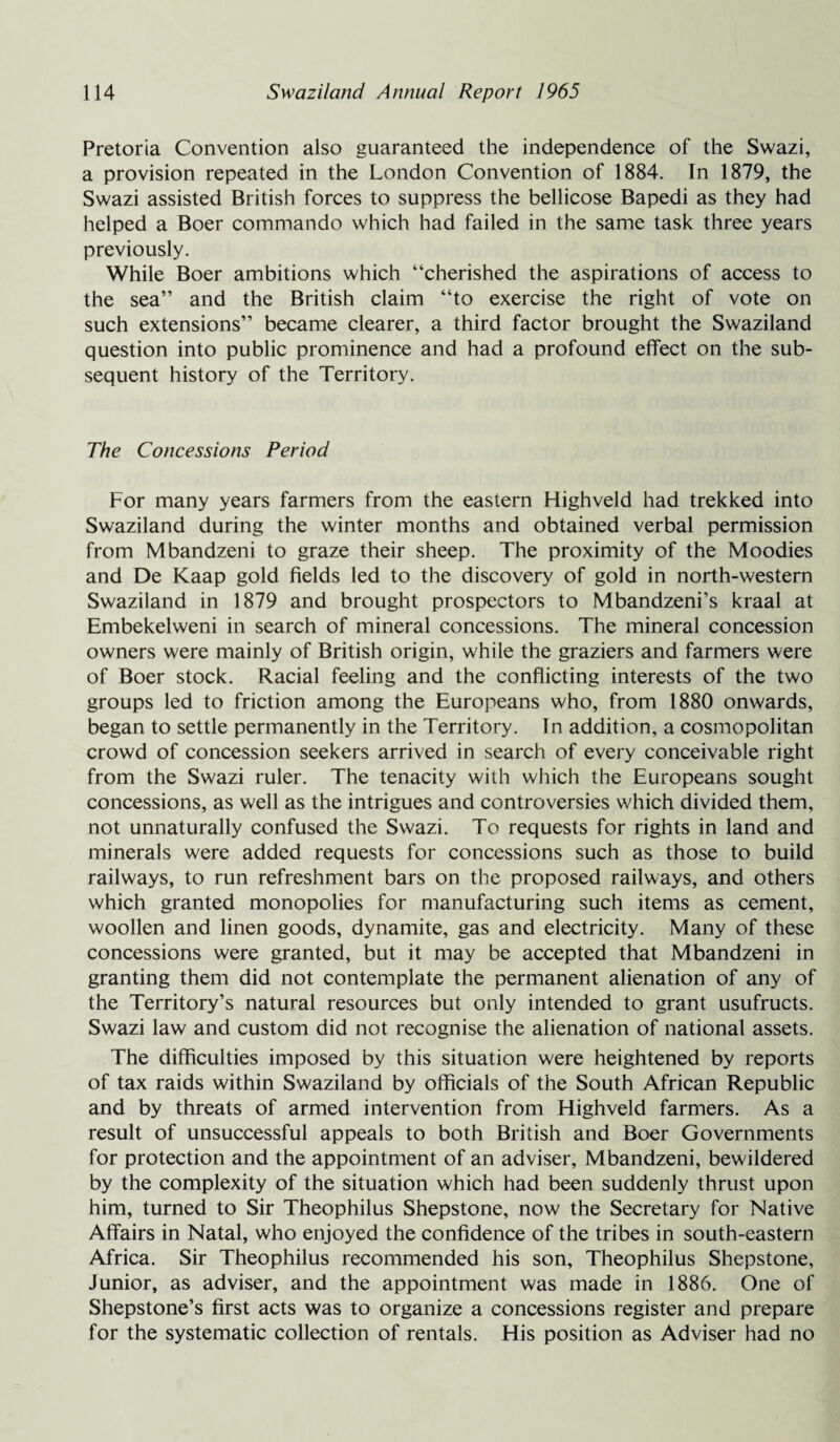 Pretoria Convention also guaranteed the independence of the Swazi, a provision repeated in the London Convention of 1884. In 1879, the Swazi assisted British forces to suppress the bellicose Bapedi as they had helped a Boer commando which had failed in the same task three years previously. While Boer ambitions which “cherished the aspirations of access to the sea” and the British claim “to exercise the right of vote on such extensions” became clearer, a third factor brought the Swaziland question into public prominence and had a profound effect on the sub¬ sequent history of the Territory. The Concessions Period For many years farmers from the eastern Highveld had trekked into Swaziland during the winter months and obtained verbal permission from Mbandzeni to graze their sheep. The proximity of the Moodies and De Kaap gold fields led to the discovery of gold in north-western Swaziland in 1879 and brought prospectors to Mbandzeni’s kraal at Embekelweni in search of mineral concessions. The mineral concession owners were mainly of British origin, while the graziers and farmers were of Boer stock. Racial feeling and the conflicting interests of the two groups led to friction among the Europeans who, from 1880 onwards, began to settle permanently in the Territory. In addition, a cosmopolitan crowd of concession seekers arrived in search of every conceivable right from the Swazi ruler. The tenacity with which the Europeans sought concessions, as well as the intrigues and controversies which divided them, not unnaturally confused the Swazi. To requests for rights in land and minerals were added requests for concessions such as those to build railways, to run refreshment bars on the proposed railways, and others which granted monopolies for manufacturing such items as cement, woollen and linen goods, dynamite, gas and electricity. Many of these concessions were granted, but it may be accepted that Mbandzeni in granting them did not contemplate the permanent alienation of any of the Territory’s natural resources but only intended to grant usufructs. Swazi law and custom did not recognise the alienation of national assets. The difficulties imposed by this situation were heightened by reports of tax raids within Swaziland by officials of the South African Republic and by threats of armed intervention from Highveld farmers. As a result of unsuccessful appeals to both British and Boer Governments for protection and the appointment of an adviser, Mbandzeni, bewildered by the complexity of the situation which had been suddenly thrust upon him, turned to Sir Theophilus Shepstone, now the Secretary for Native Affairs in Natal, who enjoyed the confidence of the tribes in south-eastern Africa. Sir Theophilus recommended his son, Theophilus Shepstone, Junior, as adviser, and the appointment was made in 1886. One of Shepstone’s first acts was to organize a concessions register and prepare for the systematic collection of rentals. His position as Adviser had no