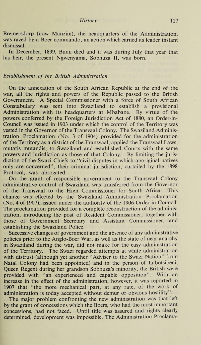Bremersdorp (now Manzini), the headquarters of the Administration, was razed by a Boer commando, an action which earned its leader instant dismissal. In December, 1899, Bunu died and it was during July that year that his heir, the present Ngwenyama, Sobhuza II, was born. Establishment of the British Administration On the annexation of the South African Republic at the end of the war, all the rights and powers of the Republic passed to the British Government. A Special Commissioner with a force of South African Constabulary was sent into Swaziland to establish a provisional Administration with its headquarters at Mbabane. By virtue of the powers conferred by the Foreign Jurisdiction Act of 1880, an Order-in- Council was issued in 1903 under which the control of the Territory was vested in the Governor of the Transvaal Colony. The Swaziland Adminis¬ tration Proclamation (No. 3 of 1904) provided for the administration of the Territory as a district of the Transvaal, applied the Transvaal Laws, mutatis mutandis, to Swaziland and established Courts with the same powers and jurisdiction as those of that Colony. By limiting the juris¬ diction of the Swazi Chiefs to “civil disputes in which aboriginal natives only are concerned”, their criminal jurisdiction, curtailed by the 1898 Protocol, was abrogated. On the grant of responsible government to the Transvaal Colony administrative control of Swaziland was transferred from the Governor of the Transvaal to the High Commissioner for South Africa. This change was effected by the Swaziland Administration Proclamation (No. 4 of 1907), issued under the authority of the 1906 Order in Council. The proclamation provided for a complete reconstruction of the adminis¬ tration, introducing the post of Resident Commissioner, together with those of Government Secretary and Assistant Commissioner, and establishing the Swaziland Police. Successive changes of government and the absence of any administrative policies prior to the Anglo-Boer War, as well as the state of near anarchy in Swaziland during the war, did not make for the easy administration of the Territory. The Swazi regarded attempts at white administration with distrust (although yet another “Adviser to the Swazi Nation” from Natal Colony had been appointed) and in the person of Labotsibeni, Queen Regent during her grandson Sobhuza’s minority, the British were provided with “an experienced and capable opposition”. With an increase in the effect of the administration, however, it was reported in 1907 that “the more mechanical part, at any rate, of the work of administration is today accepted without demur or obvious hostility”. The major problem confronting the new administration was that left by the grant of concessions which the Boers, who had the most important concessions, had not faced. Until title was assured and rights clearly determined, development was impossible. The Administration Proclama-