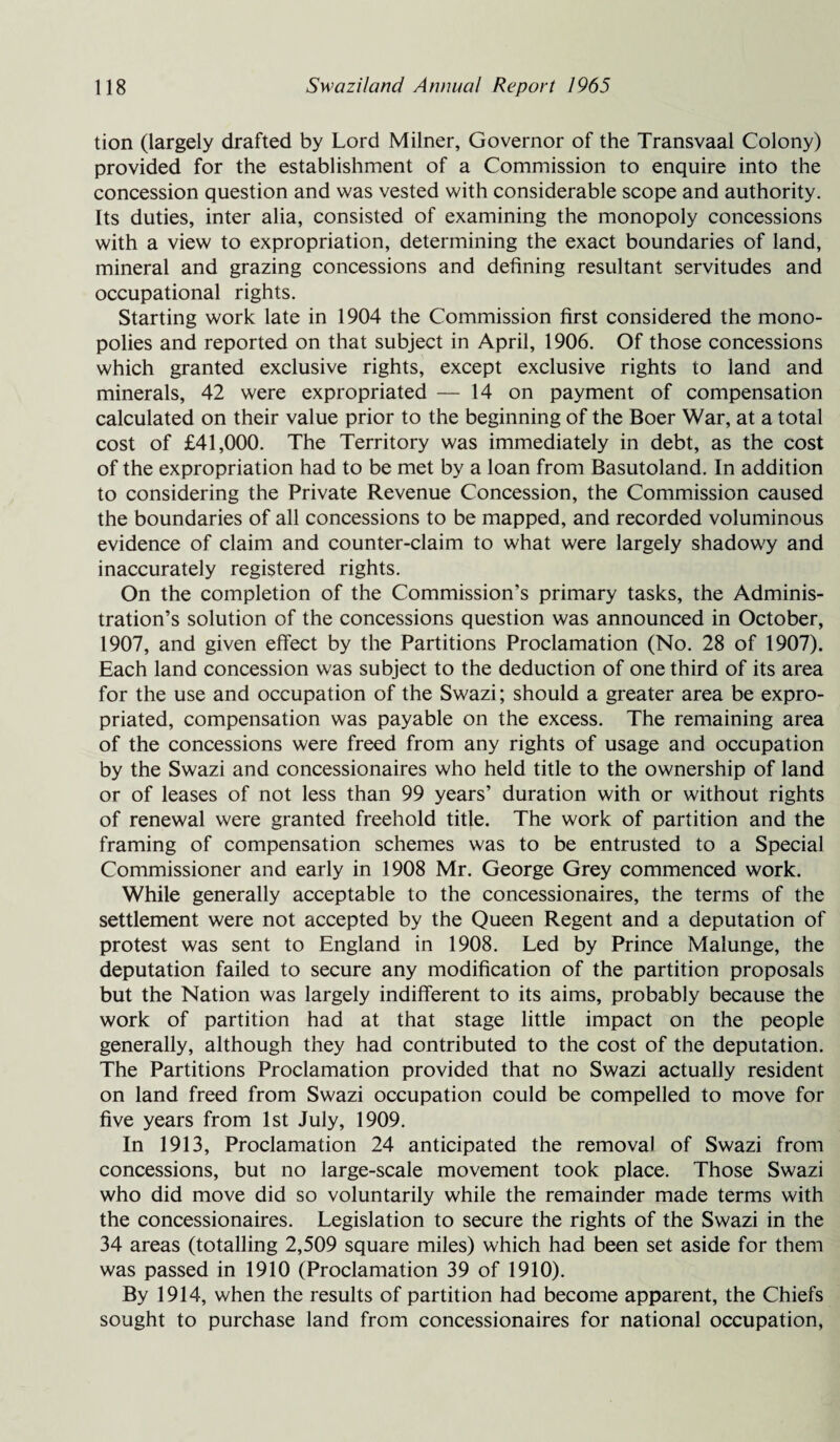 tion (largely drafted by Lord Milner, Governor of the Transvaal Colony) provided for the establishment of a Commission to enquire into the concession question and was vested with considerable scope and authority. Its duties, inter alia, consisted of examining the monopoly concessions with a view to expropriation, determining the exact boundaries of land, mineral and grazing concessions and defining resultant servitudes and occupational rights. Starting work late in 1904 the Commission first considered the mono¬ polies and reported on that subject in April, 1906. Of those concessions which granted exclusive rights, except exclusive rights to land and minerals, 42 were expropriated — 14 on payment of compensation calculated on their value prior to the beginning of the Boer War, at a total cost of £41,000. The Territory was immediately in debt, as the cost of the expropriation had to be met by a loan from Basutoland. In addition to considering the Private Revenue Concession, the Commission caused the boundaries of all concessions to be mapped, and recorded voluminous evidence of claim and counter-claim to what were largely shadowy and inaccurately registered rights. On the completion of the Commission’s primary tasks, the Adminis¬ tration’s solution of the concessions question was announced in October, 1907, and given effect by the Partitions Proclamation (No. 28 of 1907). Each land concession was subject to the deduction of one third of its area for the use and occupation of the Swazi; should a greater area be expro¬ priated, compensation was payable on the excess. The remaining area of the concessions were freed from any rights of usage and occupation by the Swazi and concessionaires who held title to the ownership of land or of leases of not less than 99 years’ duration with or without rights of renewal were granted freehold title. The work of partition and the framing of compensation schemes was to be entrusted to a Special Commissioner and early in 1908 Mr. George Grey commenced work. While generally acceptable to the concessionaires, the terms of the settlement were not accepted by the Queen Regent and a deputation of protest was sent to England in 1908. Led by Prince Malunge, the deputation failed to secure any modification of the partition proposals but the Nation was largely indifferent to its aims, probably because the work of partition had at that stage little impact on the people generally, although they had contributed to the cost of the deputation. The Partitions Proclamation provided that no Swazi actually resident on land freed from Swazi occupation could be compelled to move for five years from 1st July, 1909. In 1913, Proclamation 24 anticipated the removal of Swazi from concessions, but no large-scale movement took place. Those Swazi who did move did so voluntarily while the remainder made terms with the concessionaires. Legislation to secure the rights of the Swazi in the 34 areas (totalling 2,509 square miles) which had been set aside for them was passed in 1910 (Proclamation 39 of 1910). By 1914, when the results of partition had become apparent, the Chiefs sought to purchase land from concessionaires for national occupation,