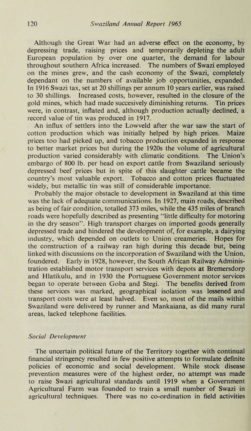 Although the Great War had an adverse effect on the economy, by depressing trade, raising prices and temporarily depleting the adult European population by over one quarter, the demand for labour throughout southern Africa increased. The numbers of Swazi employed on the mines grew, and the cash economy of the Swazi, completely dependant on the numbers of available job opportunities, expanded. Tn 1916 Swazi tax, set at 20 shillings per annum 10 years earlier, was raised to 30 shillings. Increased costs, however, resulted in the closure of the gold mines, which had made succesively diminishing returns. Tin prices were, in contrast, inflated and, although production actually declined, a record value of tin was produced in 1917. An influx of settlers into the Lowveld after the war saw the start of cotton production which was initially helped by high prices. Maize prices too had picked up, and tobacco production expanded in response to better market prices but during the 1920s the volume of agricultural production varied considerably with climatic conditions. The Union’s embargo of 800 lb. per head on export cattle from Swaziland seriously depressed beef prices but in spite of this slaughter cattle became the country’s most valuable export. Tobacco and cotton prices fluctuated widely, but metallic tin was still of considerable importance. Probably the major obstacle to development in Swaziland at this time was the lack of adequate communications. In 1927, main roads, described as being of fair condition, totalled 373 miles, while the 435 miles of branch roads were hopefully described as presenting “little difficulty for motoring in the dry season”. High transport charges on imported goods generally depressed trade and hindered the development of, for example, a dairying industry, which depended on outlets to Union creameries. Hopes for the construction of a railway ran high during this decade but, being linked with discussions on the incorporation of Swaziland with the Union, foundered. Early in 1928, however, the South African Railway Adminis¬ tration established motor transport services with depots at Bremersdorp and Hlatikulu, and in 1930 the Portuguese Government motor services began to operate between Goba and Stegi. The benefits derived from these services was marked, geographical isolation was lessened and transport costs were at least halved. Even so, most of the mails within Swaziland were delivered by runner and Mankaiana, as did many rural areas, lacked telephone facilities. Social Development The uncertain political future of the Territory together with continual financial stringency resulted in few positive attempts to formulate definite policies of economic and social development. While stock disease prevention measures were of the highest order, no attempt was made to raise Swazi agricultural standards until 1919 when a Government Agricultural Farm was founded to train a small number of Swazi in agricultural techniques. There was no co-ordination in field activities