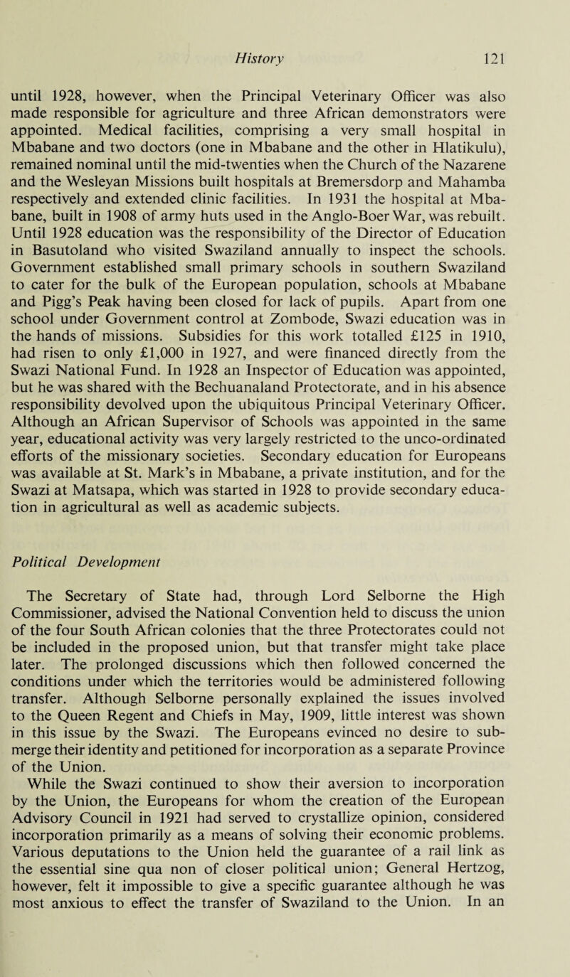 until 1928, however, when the Principal Veterinary Officer was also made responsible for agriculture and three African demonstrators were appointed. Medical facilities, comprising a very small hospital in Mbabane and two doctors (one in Mbabane and the other in Hlatikulu), remained nominal until the mid-twenties when the Church of the Nazarene and the Wesleyan Missions built hospitals at Bremersdorp and Mahamba respectively and extended clinic facilities. In 1931 the hospital at Mba¬ bane, built in 1908 of army huts used in the Anglo-Boer War, was rebuilt. Until 1928 education was the responsibility of the Director of Education in Basutoland who visited Swaziland annually to inspect the schools. Government established small primary schools in southern Swaziland to cater for the bulk of the European population, schools at Mbabane and Pigg’s Peak having been closed for lack of pupils. Apart from one school under Government control at Zombode, Swazi education was in the hands of missions. Subsidies for this work totalled £125 in 1910, had risen to only £1,000 in 1927, and were financed directly from the Swazi National Fund. In 1928 an Inspector of Education was appointed, but he was shared with the Bechuanaland Protectorate, and in his absence responsibility devolved upon the ubiquitous Principal Veterinary Officer. Although an African Supervisor of Schools was appointed in the same year, educational activity was very largely restricted to the unco-ordinated efforts of the missionary societies. Secondary education for Europeans was available at St. Mark’s in Mbabane, a private institution, and for the Swazi at Matsapa, which was started in 1928 to provide secondary educa¬ tion in agricultural as well as academic subjects. Political Development The Secretary of State had, through Lord Selborne the High Commissioner, advised the National Convention held to discuss the union of the four South African colonies that the three Protectorates could not be included in the proposed union, but that transfer might take place later. The prolonged discussions which then followed concerned the conditions under which the territories would be administered following transfer. Although Selborne personally explained the issues involved to the Queen Regent and Chiefs in May, 1909, little interest was shown in this issue by the Swazi. The Europeans evinced no desire to sub¬ merge their identity and petitioned for incorporation as a separate Province of the Union. While the Swazi continued to show their aversion to incorporation by the Union, the Europeans for whom the creation of the European Advisory Council in 1921 had served to crystallize opinion, considered incorporation primarily as a means of solving their economic problems. Various deputations to the Union held the guarantee of a rail link as the essential sine qua non of closer political union; General Hertzog, however, felt it impossible to give a specific guarantee although he was most anxious to effect the transfer of Swaziland to the Union. In an