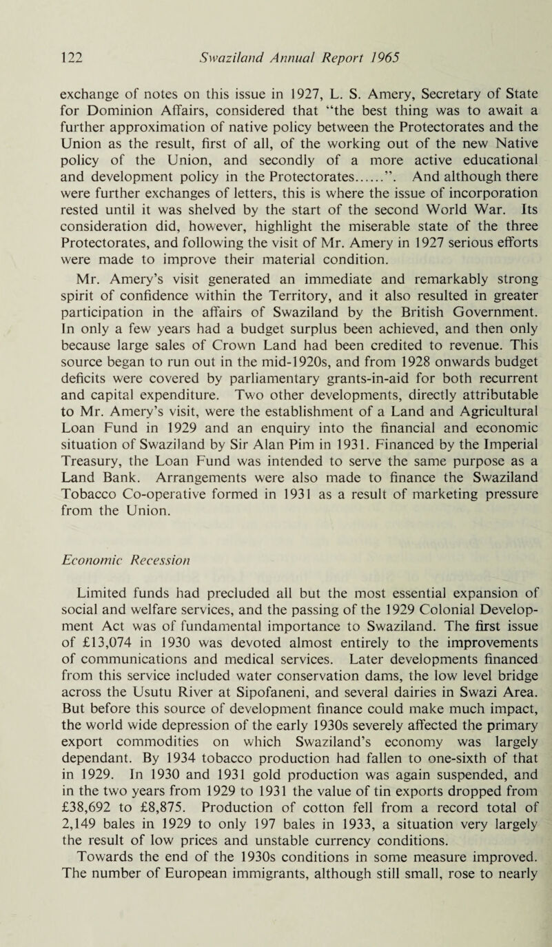 exchange of notes on this issue in 1927, L. S. Amery, Secretary of State for Dominion Affairs, considered that “the best thing was to await a further approximation of native policy between the Protectorates and the Union as the result, first of all, of the working out of the new Native policy of the Union, and secondly of a more active educational and development policy in the Protectorates.And although there were further exchanges of letters, this is where the issue of incorporation rested until it was shelved by the start of the second World War. Its consideration did, however, highlight the miserable state of the three Protectorates, and following the visit of Mr. Amery in 1927 serious efforts were made to improve their material condition. Mr. Amery’s visit generated an immediate and remarkably strong spirit of confidence within the Territory, and it also resulted in greater participation in the affairs of Swaziland by the British Government. In only a few years had a budget surplus been achieved, and then only because large sales of Crown Land had been credited to revenue. This source began to run out in the mid-1920s, and from 1928 onwards budget deficits were covered by parliamentary grants-in-aid for both recurrent and capital expenditure. Two other developments, directly attributable to Mr. Amery’s visit, were the establishment of a Land and Agricultural Loan Fund in 1929 and an enquiry into the financial and economic situation of Swaziland by Sir Alan Pirn in 1931. Financed by the Imperial Treasury, the Loan Fund was intended to serve the same purpose as a Land Bank. Arrangements were also made to finance the Swaziland Tobacco Co-operative formed in 1931 as a result of marketing pressure from the Union. Economic Recession Limited funds had precluded all but the most essential expansion of social and welfare services, and the passing of the 1929 Colonial Develop¬ ment Act was of fundamental importance to Swaziland. The first issue of £13,074 in 1930 was devoted almost entirely to the improvements of communications and medical services. Later developments financed from this service included water conservation dams, the low level bridge across the Usutu River at Sipofaneni, and several dairies in Swazi Area. But before this source of development finance could make much impact, the world wide depression of the early 1930s severely affected the primary export commodities on which Swaziland’s economy was largely dependant. By 1934 tobacco production had fallen to one-sixth of that in 1929. In 1930 and 1931 gold production was again suspended, and in the two years from 1929 to 1931 the value of tin exports dropped from £38,692 to £8,875. Production of cotton fell from a record total of 2,149 bales in 1929 to only 197 bales in 1933, a situation very largely the result of low prices and unstable currency conditions. Towards the end of the 1930s conditions in some measure improved. The number of European immigrants, although still small, rose to nearly