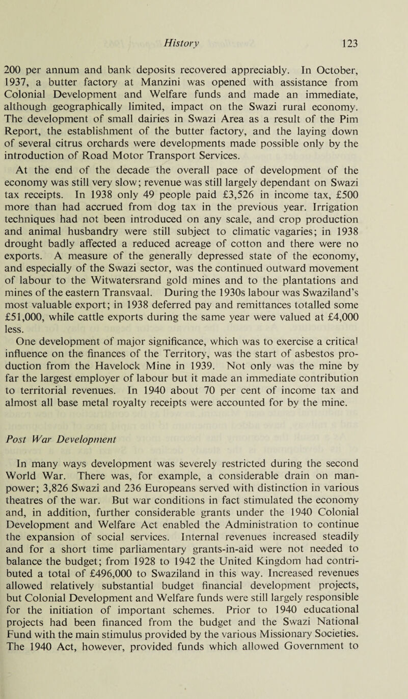 200 per annum and bank deposits recovered appreciably. In October, 1937, a butter factory at Manzini was opened with assistance from Colonial Development and Welfare funds and made an immediate, although geographically limited, impact on the Swazi rural economy. The development of small dairies in Swazi Area as a result of the Pirn Report, the establishment of the butter factory, and the laying down of several citrus orchards were developments made possible only by the introduction of Road Motor Transport Services. At the end of the decade the overall pace of development of the economy was still very slow; revenue was still largely dependant on Swazi tax receipts. In 1938 only 49 people paid £3,526 in income tax, £500 more than had accrued from dog tax in the previous year. Irrigation techniques had not been introduced on any scale, and crop production and animal husbandry were still subject to climatic vagaries; in 1938 drought badly affected a reduced acreage of cotton and there were no exports. A measure of the generally depressed state of the economy, and especially of the Swazi sector, was the continued outward movement of labour to the Witwatersrand gold mines and to the plantations and mines of the eastern Transvaal. During the 1930s labour was Swaziland’s most valuable export; in 1938 deferred pay and remittances totalled some £51,000, while cattle exports during the same year were valued at £4,000 less. One development of major significance, which was to exercise a critical influence on the finances of the Territory, was the start of asbestos pro¬ duction from the Havelock Mine in 1939. Not only was the mine by far the largest employer of labour but it made an immediate contribution to territorial revenues. In 1940 about 70 per cent of income tax and almost all base metal royalty receipts were accounted for by the mine. Post War Development In many ways development was severely restricted during the second World War. There was, for example, a considerable drain on man¬ power; 3,826 Swazi and 236 Europeans served with distinction in various theatres of the war. Rut war conditions in fact stimulated the economy and, in addition, further considerable grants under the 1940 Colonial Development and Welfare Act enabled the Administration to continue the expansion of social services. Internal revenues increased steadily and for a short time parliamentary grants-in-aid were not needed to balance the budget; from 1928 to 1942 the United Kingdom had contri¬ buted a total of £496,000 to Swaziland in this way. Increased revenues allowed relatively substantial budget financial development projects, but Colonial Development and Welfare funds were still largely responsible for the initiation of important schemes. Prior to 1940 educational projects had been financed from the budget and the Swazi National Fund with the main stimulus provided by the various Missionary Societies. The 1940 Act, however, provided funds which allowed Government to