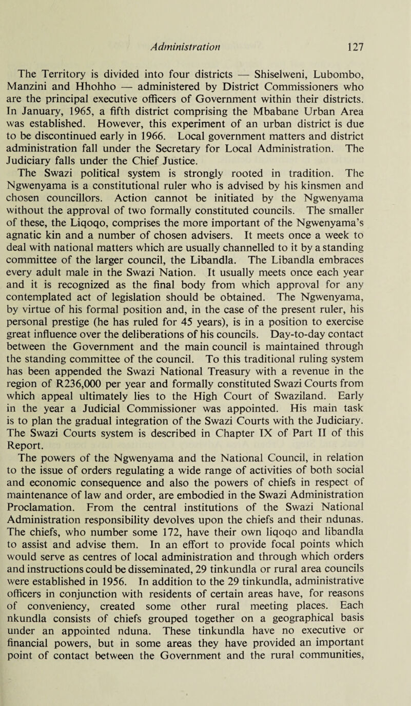 The Territory is divided into four districts — Shiselweni, Lubombo, Manzini and Hhohho — administered by District Commissioners who are the principal executive officers of Government within their districts. In January, 1965, a fifth district comprising the Mbabane Urban Area was established. However, this experiment of an urban district is due to be discontinued early in 1966. Local government matters and district administration fall under the Secretary for Local Administration. The Judiciary falls under the Chief Justice. The Swazi political system is strongly rooted in tradition. The Ngwenyama is a constitutional ruler who is advised by his kinsmen and chosen councillors. Action cannot be initiated by the Ngwenyama without the approval of two formally constituted councils. The smaller of these, the Liqoqo, comprises the more important of the Ngwenyama’s agnatic kin and a number of chosen advisers. It meets once a week to deal with national matters which are usually channelled to it by a standing committee of the larger council, the Libandla. The Libandla embraces every adult male in the Swazi Nation. It usually meets once each year and it is recognized as the final body from which approval for any contemplated act of legislation should be obtained. The Ngwenyama, by virtue of his formal position and, in the case of the present ruler, his personal prestige (he has ruled for 45 years), is in a position to exercise great influence over the deliberations of his councils. Day-to-day contact between the Government and the main council is maintained through the standing committee of the council. To this traditional ruling system has been appended the Swazi National Treasury with a revenue in the region of R236,000 per year and formally constituted Swazi Courts from which appeal ultimately lies to the High Court of Swaziland. Early in the year a Judicial Commissioner was appointed. His main task is to plan the gradual integration of the Swazi Courts with the Judiciary. The Swazi Courts system is described in Chapter IX of Part II of this Report. The powers of the Ngwenyama and the National Council, in relation to the issue of orders regulating a wide range of activities of both social and economic consequence and also the powers of chiefs in respect of maintenance of law and order, are embodied in the Swazi Administration Proclamation. From the central institutions of the Swazi National Administration responsibility devolves upon the chiefs and their ndunas. The chiefs, who number some 172, have their own liqoqo and libandla to assist and advise them. In an effort to provide focal points which would serve as centres of local administration and through which orders and instructions could be disseminated, 29 tinkundla or rural area councils were established in 1956. In addition to the 29 tinkundla, administrative officers in conjunction with residents of certain areas have, for reasons of conveniency, created some other rural meeting places. Each nkundla consists of chiefs grouped together on a geographical basis under an appointed nduna. These tinkundla have no executive or financial powers, but in some areas they have provided an important point of contact between the Government and the rural communities,