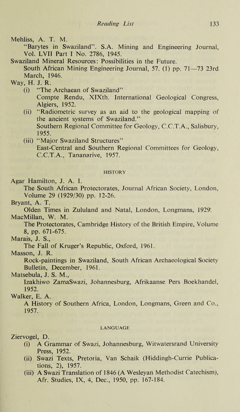 Mehliss, A. T. M. “Barytes in Swaziland”. S.A. Mining and Engineering Journal, Vol. LVII Part I No. 2786, 1945. Swaziland Mineral Resources: Possibilities in the Future. South African Mining Engineering Journal, 57. (1) pp. 71—73 23rd March, 1946. Way, H. J. R. (i) “The Archaean of Swaziland” Compte Rendu, XIXth. International Geological Congress, Algiers, 1952. (ii) “Radiometric survey as an aid to the geological mapping of the ancient systems of Swaziland.” Southern Regional Committee for Geology, C.C.T.A., Salisbury, 1955. (iii) “Major Swaziland Structures” East-Central and Southern Regional Committees for Geology, C.C.T.A., Tananarive, 1957. HISTORY Agar Hamilton, J. A. I. The South African Protectorates, Journal African Society, London, Volume 29 (1929/30) pp. 12-26. Bryant, A. T. Olden Times in Zululand and Natal, London, Longmans, 1929. MacMillan, W. M. The Protectorates, Cambridge History of the British Empire, Volume 8, pp. 671-675. Marais, J. S., The Fall of Kruger’s Republic, Oxford, 1961. Masson, J. R. Rock-paintings in Swaziland, South African Archaeological Society Bulletin, December, 1961. Matsebula, J. S. M., Izakhiwo ZamaSwazi, Johannesburg, Afrikaanse Pers Boekhandel, 1952. Walker, E. A. A History of Southern Africa, London, Longmans, Green and Co., 1957. LANGUAGE Ziervogel, D. (i) A Grammar of Swazi, Johannesburg, Witwatersrand University Press, 1952. (ii) Swazi Texts, Pretoria, Van Schaik (Hiddingh-Currie Publica¬ tions, 2), 1957. (iii) A Swazi Translation of 1846 (A Wesleyan Methodist Catechism), Afr. Studies, IX, 4, Dec., 1950, pp. 167-184.