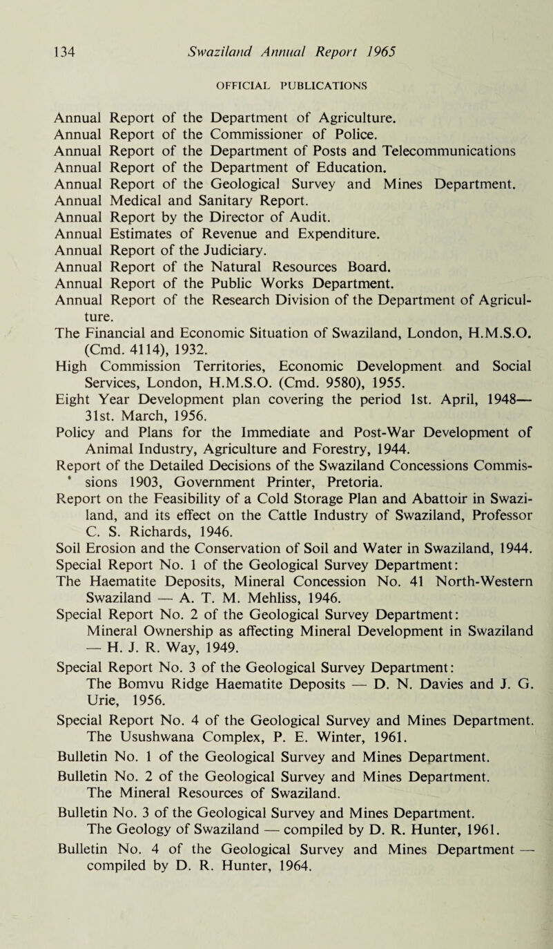 OFFICIAL PUBLICATIONS Annual Report of the Department of Agriculture. Annual Report of the Commissioner of Police. Annual Report of the Department of Posts and Telecommunications Annual Report of the Department of Education. Annual Report of the Geological Survey and Mines Department. Annual Medical and Sanitary Report. Annual Report by the Director of Audit. Annual Estimates of Revenue and Expenditure. Annual Report of the Judiciary. Annual Report of the Natural Resources Board. Annual Report of the Public Works Department. Annual Report of the Research Division of the Department of Agricul¬ ture. The Financial and Economic Situation of Swaziland, London, H.M.S.O. (Cmd. 4114), 1932. High Commission Territories, Economic Development and Social Services, London, H.M.S.O. (Cmd. 9580), 1955. Eight Year Development plan covering the period 1st. April, 1948— 31st. March, 1956. Policy and Plans for the Immediate and Post-War Development of Animal Industry, Agriculture and Forestry, 1944. Report of the Detailed Decisions of the Swaziland Concessions Commis- * sions 1903, Government Printer, Pretoria. Report on the Feasibility of a Cold Storage Plan and Abattoir in Swazi¬ land, and its effect on the Cattle Industry of Swaziland, Professor C. S. Richards, 1946. Soil Erosion and the Conservation of Soil and Water in Swaziland, 1944. Special Report No. 1 of the Geological Survey Department: The Haematite Deposits, Mineral Concession No. 41 North-Western Swaziland — A. T. M. Mehliss, 1946. Special Report No. 2 of the Geological Survey Department: Mineral Ownership as affecting Mineral Development in Swaziland — H. J. R. Way, 1949. Special Report No. 3 of the Geological Survey Department: The Bomvu Ridge Haematite Deposits — D. N. Davies and J. G. Urie, 1956. Special Report No. 4 of the Geological Survey and Mines Department. The Usushwana Complex, P. E. Winter, 1961. Bulletin No. 1 of the Geological Survey and Mines Department. Bulletin No. 2 of the Geological Survey and Mines Department. The Mineral Resources of Swaziland. Bulletin No. 3 of the Geological Survey and Mines Department. The Geology of Swaziland — compiled by D. R. Hunter, 1961. Bulletin No. 4 of the Geological Survey and Mines Department — compiled by D. R. Hunter, 1964.