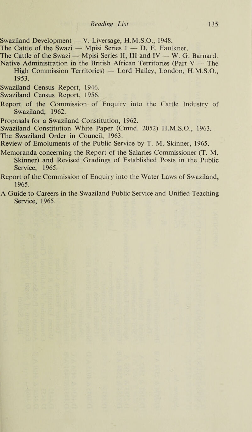 Swaziland Development — V. Liversage, H.M.S.O., 1948. The Cattle of the Swazi — Mpisi Series 1 — D. E. Faulkner. The Cattle of the Swazi — Mpisi Series II, III and IV — W. G. Barnard. Native Administration in the British African Territories (Part V — The High Commission Territories) — Lord Hailey, London, H.M.S.O., 1953. Swaziland Census Report, 1946. Swaziland Census Report, 1956. Report of the Commission of Enquiry into the Cattle Industry of Swaziland, 1962. Proposals for a Swaziland Constitution, 1962. Swaziland Constitution White Paper (Cmnd. 2052) H.M.S.O., 1963. The Swaziland Order in Council, 1963. Review of Emoluments of the Public Service by T. M. Skinner, 1965. Memoranda concerning the Report of the Salaries Commissioner (T. M. Skinner) and Revised Gradings of Established Posts in the Public Service, 1965. Report of the Commission of Enquiry into the Water Laws of Swaziland, 1965. A Guide to Careers in the Swaziland Public Service and Unified Teaching Service, 1965.