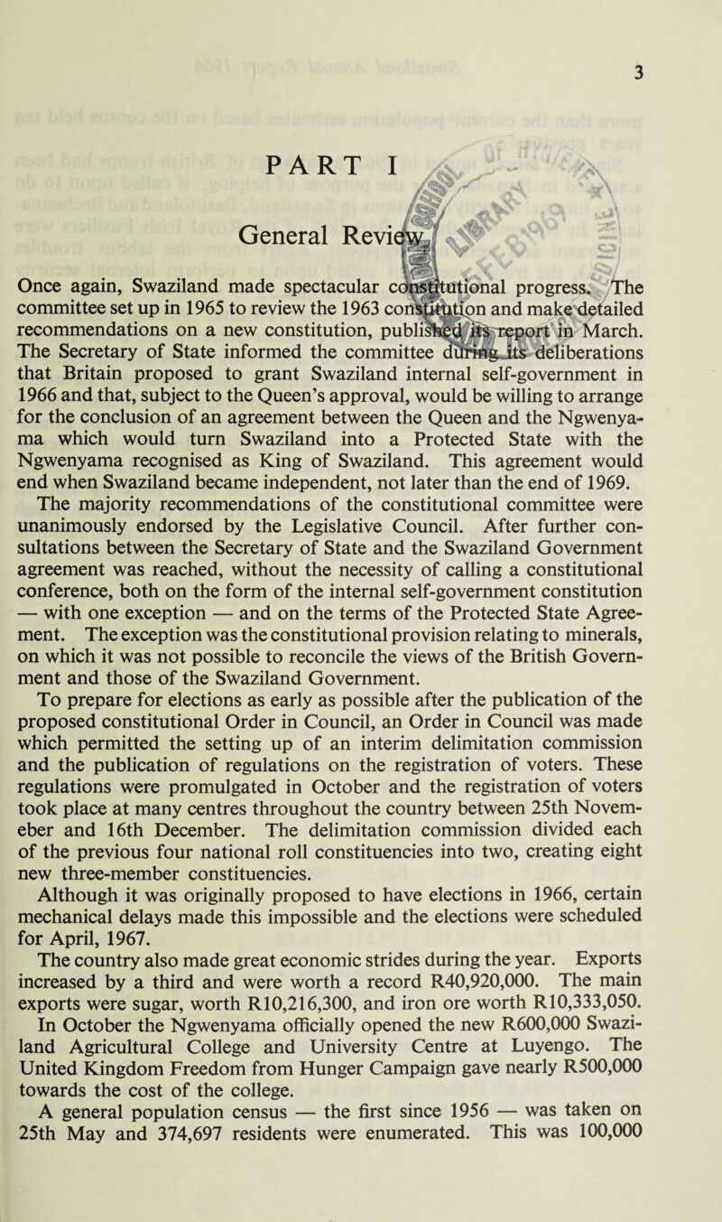 Once again, Swaziland committee set up in 1965 recommendations on a i The Secretary of State i that Britain proposed to grant Swaziland internal self-government in 1966 and that, subject to the Queen’s approval, would be willing to arrange for the conclusion of an agreement between the Queen and the Ngwenya- ma which would turn Swaziland into a Protected State with the Ngwenyama recognised as King of Swaziland. This agreement would end when Swaziland became independent, not later than the end of 1969. The majority recommendations of the constitutional committee were unanimously endorsed by the Legislative Council. After further con¬ sultations between the Secretary of State and the Swaziland Government agreement was reached, without the necessity of calling a constitutional conference, both on the form of the internal self-government constitution — with one exception — and on the terms of the Protected State Agree¬ ment. The exception was the constitutional provision relating to minerals, on which it was not possible to reconcile the views of the British Govern¬ ment and those of the Swaziland Government. To prepare for elections as early as possible after the publication of the proposed constitutional Order in Council, an Order in Council was made which permitted the setting up of an interim delimitation commission and the publication of regulations on the registration of voters. These regulations were promulgated in October and the registration of voters took place at many centres throughout the country between 25th Novem- eber and 16th December. The delimitation commission divided each of the previous four national roll constituencies into two, creating eight new three-member constituencies. Although it was originally proposed to have elections in 1966, certain mechanical delays made this impossible and the elections were scheduled for April, 1967. The country also made great economic strides during the year. Exports increased by a third and were worth a record R40,920,000. The main exports were sugar, worth RIO,216,300, and iron ore worth RIO,333,050. In October the Ngwenyama officially opened the new R600,000 Swazi¬ land Agricultural College and University Centre at Luyengo. The United Kingdom Freedom from Hunger Campaign gave nearly R500,000 towards the cost of the college. A general population census — the first since 1956 — was taken on 25th May and 374,697 residents were enumerated. This was 100,000 PART I xlv General Revi( made spectacular cc to review the 1963 coi lew constitution, public nformed the committee V V. v tutional progress. The and make detailed rt in March, deliberations