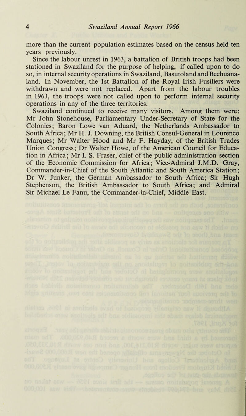 more than the current population estimates based on the census held ten years previously. Since the labour unrest in 1963, a battalion of British troops had been stationed in Swaziland for the purpose of helping, if called upon to do so, in internal security operations in Swaziland, Basutoland and Bechuana- land. In November, the 1st Battalion of the Royal Irish Fusiliers were withdrawn and were not replaced. Apart from the labour troubles in 1963, the troops were not called upon to perform internal security operations in any of the three territories. Swaziland continued to receive many visitors. Among them were: Mr John Stonehouse, Parliamentary Under-Secretary of State for the Colonies; Baron Lowe van Aduard, the Netherlands Ambassador to South Africa; Mr H. J. Downing, the British Consul-General in Lourenco Marques; Mr Walter Hood and Mr F. Hayday, of the British Trades Union Congress; Dr Walter Howe, of the American Council for Educa¬ tion in Africa; Mr I. S. Fraser, chief of the public administration section of the Economic Commission for Africa; Vice-Admiral J.M.D. Gray, Commander-in-Chief of the South Atlantic and South America Station; Dr W. Junker, the German Ambassador to South Africa; Sir Hugh Stephenson, the British Ambassador to South Africa; and Admiral Sir Michael Le Fanu, the Commander-in-Chief, Middle East.