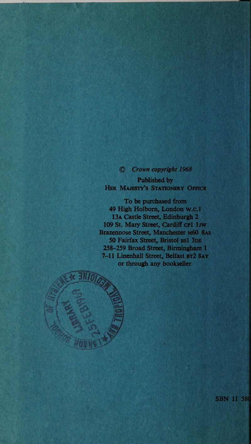 © Crown copyright 1968 Published by Her Majesty’s Stationery Office To be purchased from 49 High Holborn, London w.c.l 13a Castle Street, Edinburgh 2 109 St. Mary Street, Cardiff cfI Ijw Brazennose Street, Manchester m60 8as 50 Fairfax Street, Bristol bsI 3de 258-259 Broad Street, Birmingham 1 7-11 Linenhall Street, Belfast bt2 8ay or through any bookseller It