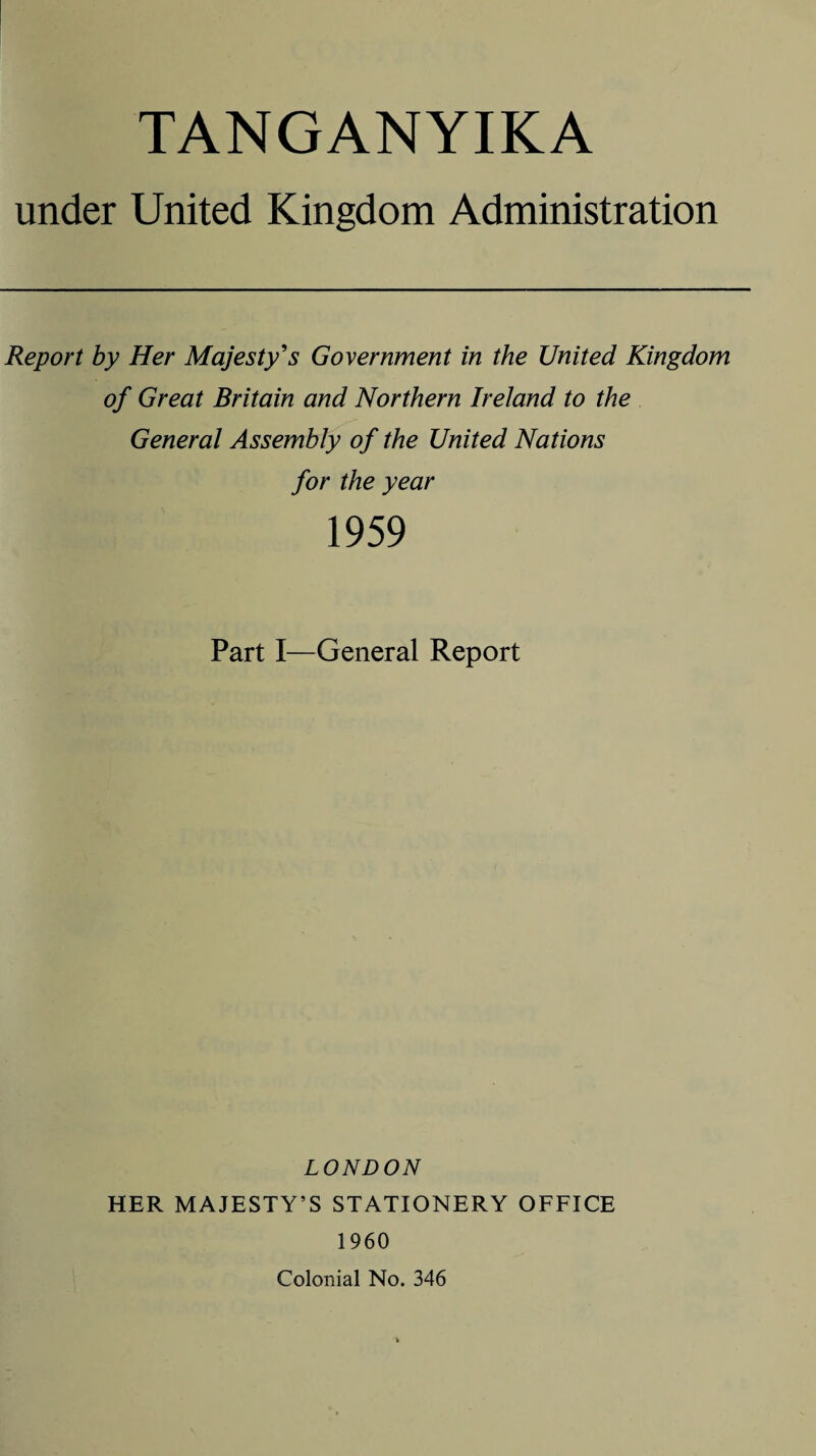 TANGANYIKA under United Kingdom Administration Report by Her Majesty's Government in the United Kingdom of Great Britain and Northern Ireland to the General Assembly of the United Nations for the year 1959 Part I—General Report LONDON HER MAJESTY’S STATIONERY OFFICE 1960 Colonial No. 346