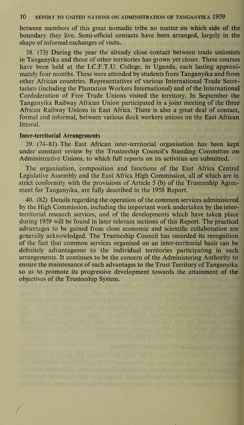 between members of this great nomadic tribe no matter on which side of the boundary they live. Semi-official contacts have been arranged, largely in the shape of informal exchanges of visits. 38. (73) During the year the already close contact between trade unionists in Tanganyika and those of other territories has grown yet closer. Three courses have been held at the I.C.F.T.U. College, in Uganda, each lasting approxi¬ mately four months. These were attended by students from Tanganyika and from other African countries. Representatives of various International Trade Secre¬ tariats (including the Plantation Workers International) and of the International Confederation of Free Trade Unions visited the territory. In September the Tanganyika Railway African Union participated in a joint meeting of the three African Railway Unions in East Africa. There is also a great deal of contact, formal and informal, between various dock workers unions on the East African littoral. Inter-territorial Arrangements 39. (74-81) The East African inter-territorial organisation has been kept under constant review by the Trusteeship Council’s Standing Committee on Administrative Unions, to which full reports on its activities are submitted. The organisation, composition and functions of the East Africa Central Legislative Assembly and the East Africa High Commission, all of which are in strict conformity with the provisions of Article 5 (b) of the Trusteeship Agree¬ ment for Tanganyika, are fully described in the 1958 Report. 40. (82) Details regarding the operation of the common services administered by the High Commission, including the important work undertaken by the inter¬ territorial research services, and of the developments which have taken place during 1959 will be found in later relevant sections of this Report. The practical advantages to be gained from close economic and scientific collaboration are generally acknowledged. The Trusteeship Council has recorded its recognition of the fact that common services organised on an inter-territorial basis can be definitely advantageous to the individual territories participating in such arrangements. It continues to be the concern of the Administering Authority to ensure the maintenance of such advantages to the Trust Territory of Tanganyika so as to promote its progressive development towards the attainment of the objectives of the Trusteeship System. /