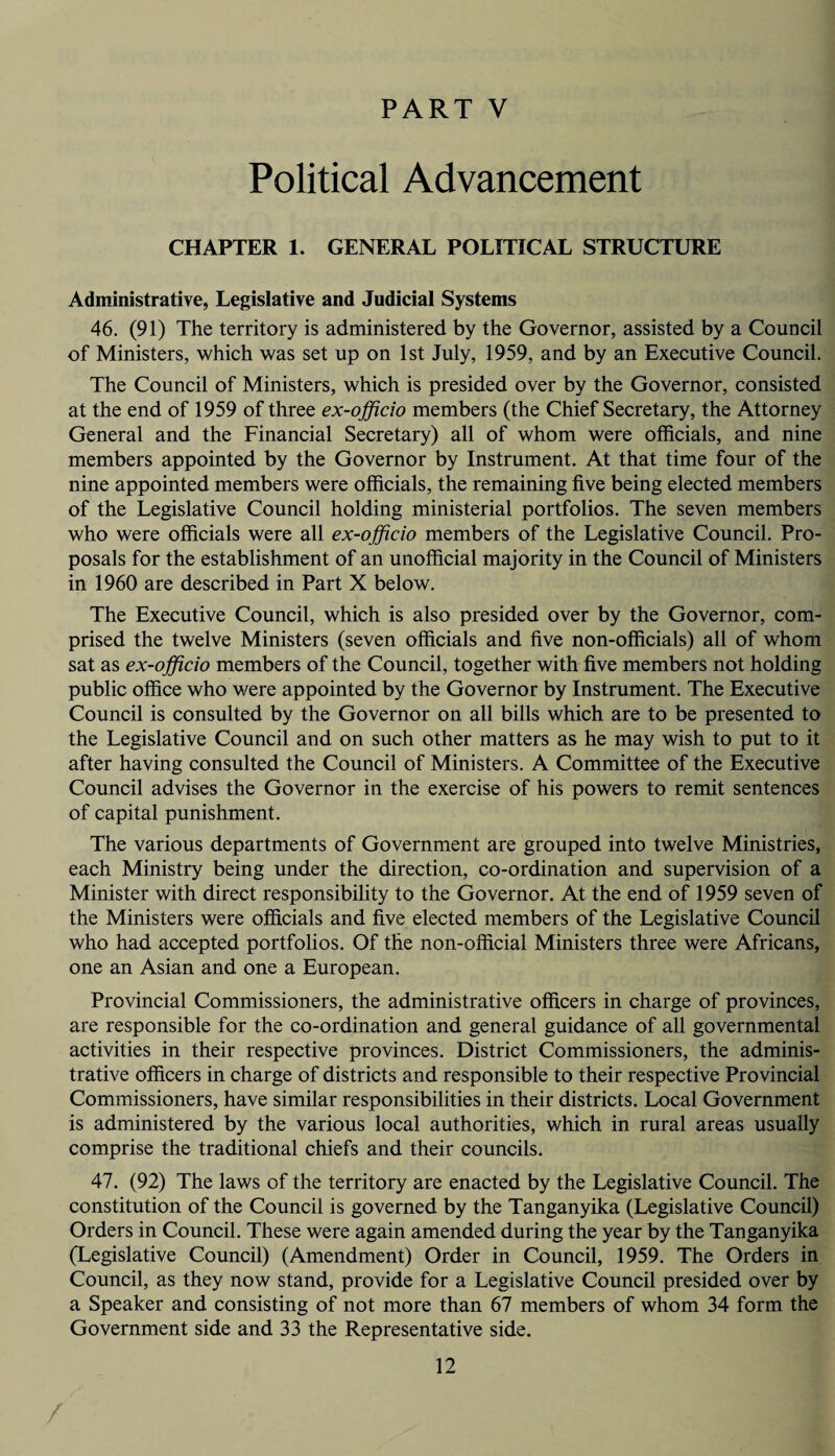 Political Advancement CHAPTER 1. GENERAL POLITICAL STRUCTURE Administrative, Legislative and Judicial Systems 46. (91) The territory is administered by the Governor, assisted by a Council of Ministers, which was set up on 1st July, 1959, and by an Executive Council. The Council of Ministers, which is presided over by the Governor, consisted at the end of 1959 of three ex-officio members (the Chief Secretary, the Attorney General and the Financial Secretary) all of whom were officials, and nine members appointed by the Governor by Instrument. At that time four of the nine appointed members were officials, the remaining five being elected members of the Legislative Council holding ministerial portfolios. The seven members who were officials were all ex-officio members of the Legislative Council. Pro¬ posals for the establishment of an unofficial majority in the Council of Ministers in 1960 are described in Part X below. The Executive Council, which is also presided over by the Governor, com¬ prised the twelve Ministers (seven officials and five non-officials) all of whom sat as ex-officio members of the Council, together with five members not holding public office who were appointed by the Governor by Instrument. The Executive Council is consulted by the Governor on all bills which are to be presented to the Legislative Council and on such other matters as he may wish to put to it after having consulted the Council of Ministers. A Committee of the Executive Council advises the Governor in the exercise of his powers to remit sentences of capital punishment. The various departments of Government are grouped into twelve Ministries, each Ministry being under the direction, co-ordination and supervision of a Minister with direct responsibility to the Governor. At the end of 1959 seven of the Ministers were officials and five elected members of the Legislative Council who had accepted portfolios. Of the non-official Ministers three were Africans, one an Asian and one a European. Provincial Commissioners, the administrative officers in charge of provinces, are responsible for the co-ordination and general guidance of all governmental activities in their respective provinces. District Commissioners, the adminis¬ trative officers in charge of districts and responsible to their respective Provincial Commissioners, have similar responsibilities in their districts. Local Government is administered by the various local authorities, which in rural areas usually comprise the traditional chiefs and their councils. 47. (92) The laws of the territory are enacted by the Legislative Council. The constitution of the Council is governed by the Tanganyika (Legislative Council) Orders in Council. These were again amended during the year by the Tanganyika (Legislative Council) (Amendment) Order in Council, 1959. The Orders in Council, as they now stand, provide for a Legislative Council presided over by a Speaker and consisting of not more than 67 members of whom 34 form the Government side and 33 the Representative side. 12 /