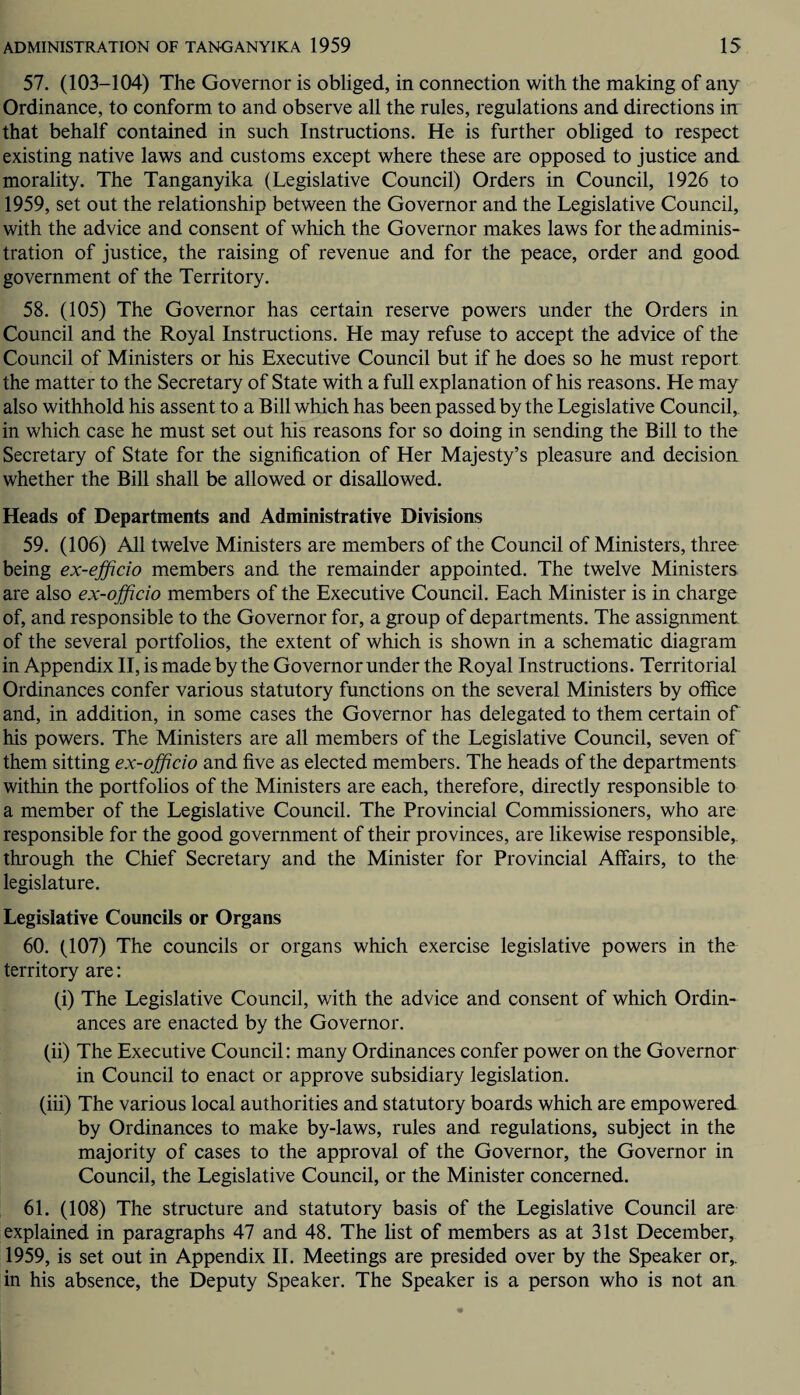 57. (103-104) The Governor is obliged, in connection with the making of any Ordinance, to conform to and observe all the rules, regulations and directions in that behalf contained in such Instructions. He is further obliged to respect existing native laws and customs except where these are opposed to justice and morality. The Tanganyika (Legislative Council) Orders in Council, 1926 to 1959, set out the relationship between the Governor and the Legislative Council, with the advice and consent of which the Governor makes laws for the adminis¬ tration of justice, the raising of revenue and for the peace, order and good government of the Territory. 58. (105) The Governor has certain reserve powers under the Orders in Council and the Royal Instructions. He may refuse to accept the advice of the Council of Ministers or his Executive Council but if he does so he must report the matter to the Secretary of State with a full explanation of his reasons. He may also withhold his assent to a Bill which has been passed by the Legislative Council, in which case he must set out his reasons for so doing in sending the Bill to the Secretary of State for the signification of Her Majesty’s pleasure and decision whether the Bill shall be allowed or disallowed. Heads of Departments and Administrative Divisions 59. (106) All twelve Ministers are members of the Council of Ministers, three being ex-efficio members and the remainder appointed. The twelve Ministers are also ex-officio members of the Executive Council. Each Minister is in charge of, and responsible to the Governor for, a group of departments. The assignment of the several portfolios, the extent of which is shown in a schematic diagram in Appendix II, is made by the Governor under the Royal Instructions. Territorial Ordinances confer various statutory functions on the several Ministers by office and, in addition, in some cases the Governor has delegated to them certain of his powers. The Ministers are all members of the Legislative Council, seven of them sitting ex-officio and five as elected members. The heads of the departments within the portfolios of the Ministers are each, therefore, directly responsible to a member of the Legislative Council. The Provincial Commissioners, who are responsible for the good government of their provinces, are likewise responsible,, through the Chief Secretary and the Minister for Provincial Affairs, to the legislature. Legislative Councils or Organs 60. (107) The councils or organs which exercise legislative powers in the territory are: (i) The Legislative Council, with the advice and consent of which Ordin¬ ances are enacted by the Governor. (ii) The Executive Council: many Ordinances confer power on the Governor in Council to enact or approve subsidiary legislation. (iii) The various local authorities and statutory boards which are empowered by Ordinances to make by-laws, rules and regulations, subject in the majority of cases to the approval of the Governor, the Governor in Council, the Legislative Council, or the Minister concerned. 61. (108) The structure and statutory basis of the Legislative Council are explained in paragraphs 47 and 48. The list of members as at 31st December, 1959, is set out in Appendix II. Meetings are presided over by the Speaker or,, in his absence, the Deputy Speaker. The Speaker is a person who is not an