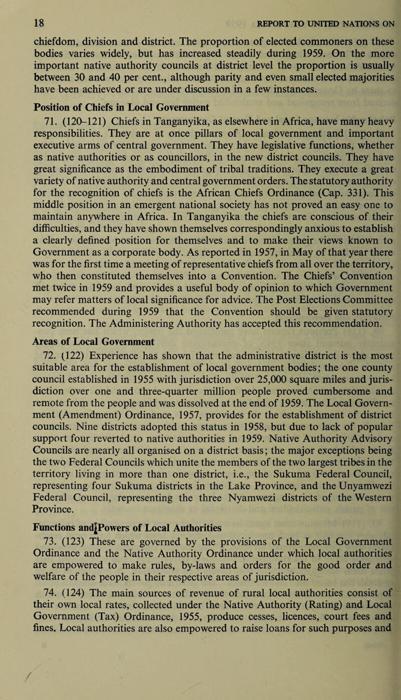 chiefdom, division and district. The proportion of elected commoners on these bodies varies widely, but has increased steadily during 1959. On the more important native authority councils at district level the proportion is usually between 30 and 40 per cent., although parity and even small elected majorities have been achieved or are under discussion in a few instances. Position of Chiefs in Local Government 71. (120-121) Chiefs in Tanganyika, as elsewhere in Africa, have many heavy responsibilities. They are at once pillars of local government and important executive arms of central government. They have legislative functions, whether as native authorities or as councillors, in the new district councils. They have great significance as the embodiment of tribal traditions. They execute a great variety of native authority and central government orders. The statutory authority for the recognition of chiefs is the African Chiefs Ordinance (Cap. 331). This middle position in an emergent national society has not proved an easy one to maintain anywhere in Africa. In Tanganyika the chiefs are conscious of their difficulties, and they have shown themselves correspondingly anxious to establish a clearly defined position for themselves and to make their views known to Government as a corporate body. As reported in 1957, in May of that year there was for the first time a meeting of representative chiefs from all over the territory, who then constituted themselves into a Convention. The Chiefs’ Convention met twice in 1959 and provides a useful body of opinion to which Government may refer matters of local significance for advice. The Post Elections Committee recommended during 1959 that the Convention should be given statutory recognition. The Administering Authority has accepted this recommendation. Areas of Local Government 72. (122) Experience has shown that the administrative district is the most suitable area for the establishment of local government bodies; the one county council established in 1955 with jurisdiction over 25,000 square miles and juris¬ diction over one and three-quarter million people proved cumbersome and remote from the people and was dissolved at the end of 1959. The Local Govern¬ ment (Amendment) Ordinance, 1957, provides for the establishment of district councils. Nine districts adopted this status in 1958, but due to lack of popular support four reverted to native authorities in 1959. Native Authority Advisory Councils are nearly all organised on a district basis; the major exceptions being the two Federal Councils which unite the members of the two largest tribes in the territory living in more than one district, i.e., the Sukuma Federal Council, representing four Sukuma districts in the Lake Province, and the Unyamwezi Federal Council, representing the three Nyamwezi districts of the Western Province. Functions and^Powers of Local Authorities 73. (123) These are governed by the provisions of the Local Government Ordinance and the Native Authority Ordinance under which local authorities are empowered to make rules, by-laws and orders for the good order and welfare of the people in their respective areas of jurisdiction. 74. (124) The main sources of revenue of rural local authorities consist of their own local rates, collected under the Native Authority (Rating) and Local Government (Tax) Ordinance, 1955, produce cesses, licences, court fees and fines. Local authorities are also empowered to raise loans for such purposes and /