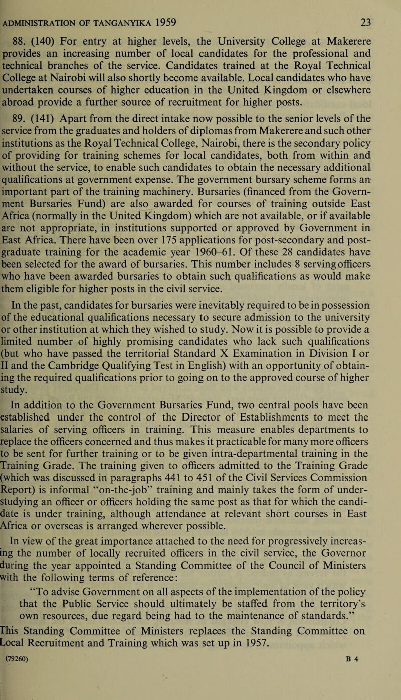 88. (140) For entry at higher levels, the University College at Makerere provides an increasing number of local candidates for the professional and technical branches of the service. Candidates trained at the Royal Technical College at Nairobi will also shortly become available. Local candidates who have undertaken courses of higher education in the United Kingdom or elsewhere abroad provide a further source of recruitment for higher posts. 89. (141) Apart from the direct intake now possible to the senior levels of the service from the graduates and holders of diplomas from Makerere and such other institutions as the Royal Technical College, Nairobi, there is the secondary policy of providing for training schemes for local candidates, both from within and without the service, to enable such candidates to obtain the necessary additional qualifications at government expense. The government bursary scheme forms an important part of the training machinery. Bursaries (financed from the Govern¬ ment Bursaries Fund) are also awarded for courses of training outside East Africa (normally in the United Kingdom) which are not available, or if available are not appropriate, in institutions supported or approved by Government in East Africa. There have been over 175 applications for post-secondary and post¬ graduate training for the academic year 1960-61. Of these 28 candidates have been selected for the award of bursaries. This number includes 8 serving officers who have been awarded bursaries to obtain such qualifications as would make them eligible for higher posts in the civil service. In the past, candidates for bursaries were inevitably required to be in possession of the educational qualifications necessary to secure admission to the university or other institution at which they wished to study. Now it is possible to provide a limited number of highly promising candidates who lack such qualifications (but who have passed the territorial Standard X Examination in Division I or II and the Cambridge Qualifying Test in English) with an opportunity of obtain¬ ing the required qualifications prior to going on to the approved course of higher study. In addition to the Government Bursaries Fund, two central pools have been established under the control of the Director of Establishments to meet the salaries of serving officers in training. This measure enables departments to replace the officers concerned and thus makes it practicable for many more officers to be sent for further training or to be given intra-departmental training in the Training Grade. The training given to officers admitted to the Training Grade (which was discussed in paragraphs 441 to 451 of the Civil Services Commission Report) is informal “on-the-job” training and mainly takes the form of under¬ studying an officer or officers holding the same post as that for which the candi¬ date is under training, although attendance at relevant short courses in East Africa or overseas is arranged wherever possible. In view of the great importance attached to the need for progressively increas¬ ing the number of locally recruited officers in the civil service, the Governor during the year appointed a Standing Committee of the Council of Ministers with the following terms of reference: “To advise Government on all aspects of the implementation of the policy that the Public Service should ultimately be staffed from the territory’s own resources, due regard being had to the maintenance of standards.” This Standing Committee of Ministers replaces the Standing Committee on Local Recruitment and Training which was set up in 1957.