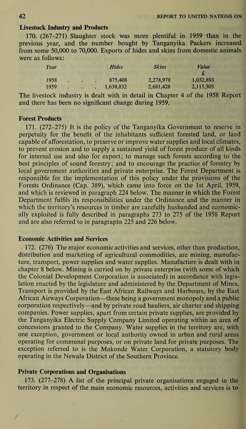 Livestock Industry and Products 170. (267-271) Slaughter stock was more plentiful in 1959 than in the previous year, and the number bought by Tanganyika Packers increased from some 50,000 to 70,000. Exports of hides and skins from domestic animals were as follows: Year Hides Skins Value £ 1958 875,408 2,278,978 1,032,893 1959 . 1,638,832 2,681,428 2,115,303 The livestock industry is dealt with in detail in Chapter 4 of the 1958 Report and there has been no significant change during 1959. Forest Products 171. (272-275) It is the policy of the Tanganyika Government to reserve in perpetuity for the benefit of the inhabitants sufficient forested land, or land capable of afforestation, to preserve or improve water supplies and local climates, to prevent erosion and to supply a sustained yield of forest produce of all kinds for internal use and also for export; to manage such forests according to the best principles of sound forestry; and to encourage the practice of forestry by local government authorities and private enterprise. The Forest Department is responsible for the implementation of this policy under the provisions of the Forests Ordinance (Cap. 389), which came into force on the 1st April, 1959, and which is reviewed in paragraph 224 below. The manner in which the Forest Department fulfils its responsibilities under the Ordinance and the manner in which the territory’s resources in timber are carefully husbanded and economic¬ ally exploited is fully described in paragraphs 273 to 275 of the 1958 Report and are also referred to in paragraphs 225 and 226 below. Economic Activities and Services 172. (276) The major economic activities and services, other than production, distribution and marketing of agricultural commodities, are mining, manufac¬ ture, transport, power supplies and water supplies. Manufacture is dealt with in chapter 8 below. Mining is carried on by private enterprise (with some of which the Colonial Development Corporation is associated) in accordance with legis¬ lation enacted by the legislature and administered by the Department of Mines. Transport is provided by the East African Railways and Harbours, by the East African Airways Corporation—these being a government monopoly and a public corporation respectively—and by private road hauliers, air charter and shipping companies. Power supplies, apart from certain private supplies, are provided by the Tanganyika Electric Supply Company Limited operating within an area of concessions granted to the Company. Water supplies in the territory are, with one exception, government or local authority owned in urban and rural areas operating for communal purposes, or on private land for private purposes. The exception referred to is the Makonde Water Corporation, a statutory body operating in the Newala District of the Southern Province. Private Corporations and Organisations 173. (277-278) A list of the principal private organisations engaged in the territory in respect of the main economic resources, activities and services is to /