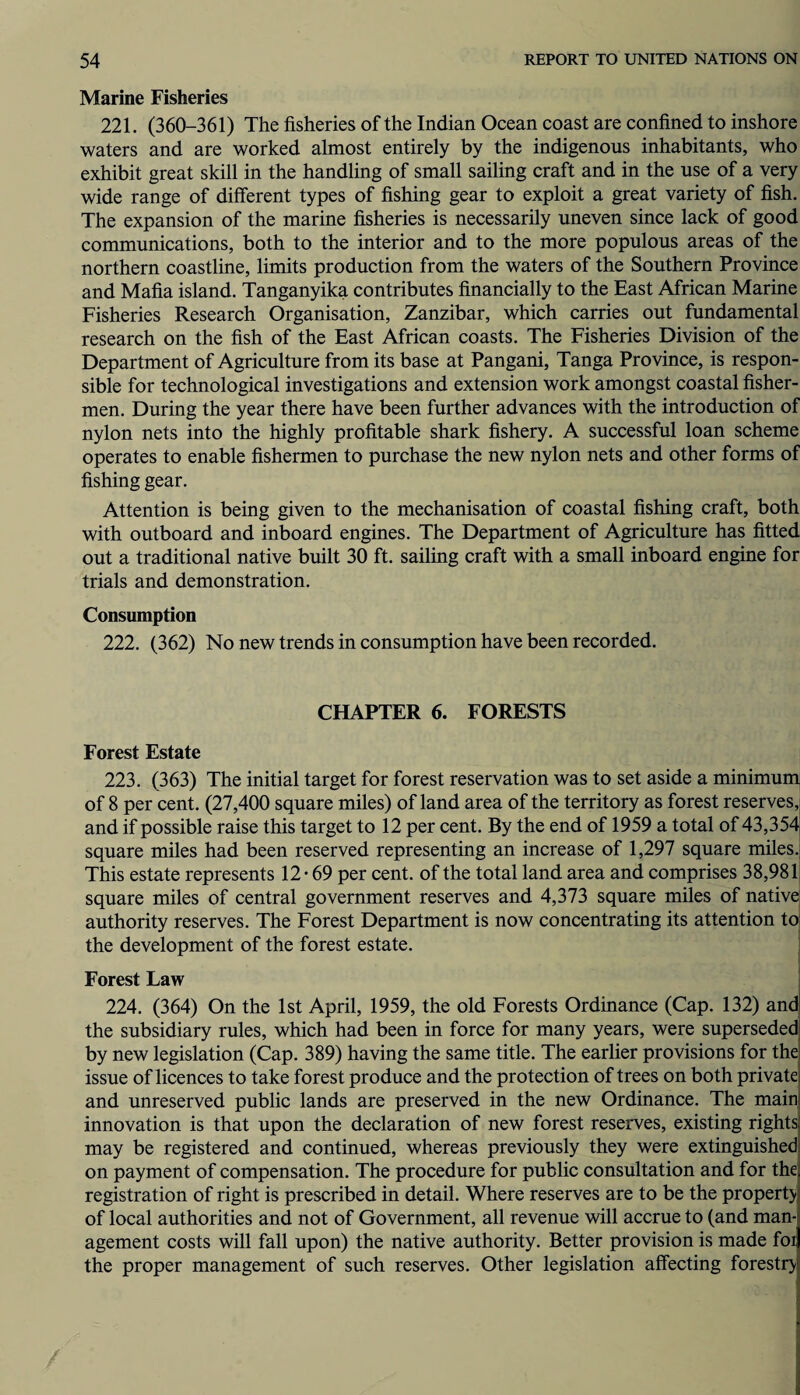 Marine Fisheries 221. (360-361) The fisheries of the Indian Ocean coast are confined to inshore waters and are worked almost entirely by the indigenous inhabitants, who exhibit great skill in the handling of small sailing craft and in the use of a very wide range of different types of fishing gear to exploit a great variety of fish. The expansion of the marine fisheries is necessarily uneven since lack of good communications, both to the interior and to the more populous areas of the northern coastline, limits production from the waters of the Southern Province and Mafia island. Tanganyika contributes financially to the East African Marine Fisheries Research Organisation, Zanzibar, which carries out fundamental research on the fish of the East African coasts. The Fisheries Division of the Department of Agriculture from its base at Pangani, Tanga Province, is respon¬ sible for technological investigations and extension work amongst coastal fisher¬ men. During the year there have been further advances with the introduction of nylon nets into the highly profitable shark fishery. A successful loan scheme operates to enable fishermen to purchase the new nylon nets and other forms of fishing gear. Attention is being given to the mechanisation of coastal fishing craft, both with outboard and inboard engines. The Department of Agriculture has fitted out a traditional native built 30 ft. sailing craft with a small inboard engine for trials and demonstration. Consumption 222. (362) No new trends in consumption have been recorded. CHAPTER 6. FORESTS Forest Estate 223. (363) The initial target for forest reservation was to set aside a minimum of 8 per cent. (27,400 square miles) of land area of the territory as forest reserves, and if possible raise this target to 12 per cent. By the end of 1959 a total of 43,354 square miles had been reserved representing an increase of 1,297 square miles. This estate represents 12-69 per cent, of the total land area and comprises 38,981 square miles of central government reserves and 4,373 square miles of native; authority reserves. The Forest Department is now concentrating its attention to- the development of the forest estate. Forest Law 224. (364) On the 1st April, 1959, the old Forests Ordinance (Cap. 132) and the subsidiary rules, which had been in force for many years, were superseded by new legislation (Cap. 389) having the same title. The earlier provisions for the issue of licences to take forest produce and the protection of trees on both private and unreserved public lands are preserved in the new Ordinance. The main innovation is that upon the declaration of new forest reserves, existing rights may be registered and continued, whereas previously they were extinguished on payment of compensation. The procedure for public consultation and for the registration of right is prescribed in detail. Where reserves are to be the property of local authorities and not of Government, all revenue will accrue to (and man¬ agement costs will fall upon) the native authority. Better provision is made foi the proper management of such reserves. Other legislation affecting forestry