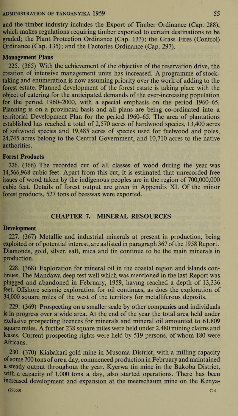 and the timber industry includes the Export of Timber Ordinance (Cap. 288), which makes regulations requiring timber exported to certain destinations to be graded; the Plant Protection Ordinance (Cap. 133); the Grass Fires (Control) Ordinance (Cap. 135); and the Factories Ordinance (Cap. 297). Management Plans 225. (365) With the achievement of the objective of the reservation drive, the creation of intensive management units has increased. A programme of stock¬ taking and enumeration is now assuming priority over the work of adding to the forest estate. Planned development of the forest estate is taking place with the object of catering for the anticipated demands of the ever-increasing population for the period 1960-2000, with a special emphasis on the period 1960—65. Planning is on a provincial basis and all plans are being co-ordinated into a territorial Development Plan for the period 1960-65. The area of plantations established has reached a total of 2,570 acres of hardwood species, 13,400 acres of softwood species and 19,485 acres of species used for fuelwood and poles, 24,745 acres belong to the Central Government, and 10,710 acres to the native authorities. Forest Products 226. (366) The recorded cut of all classes of wood during the year was 14,566,968 cubic feet. Apart from this cut, it is estimated that unrecorded free issues of wood taken by the indigenous peoples are in the region of 700,000,000 cubic feet. Details of forest output are given in Appendix XI. Of the minor forest products, 527 tons of beeswax were exported. CHAPTER 7. MINERAL RESOURCES Development 227. (367) Metallic and industrial minerals at present in production, being exploited or of potential interest, are as listed in paragraph 367 of the 1958 Report. Diamonds, gold, silver, salt, mica and tin continue to be the main minerals in production. 228. (368) Exploration for mineral oil in the coastal region and islands con¬ tinues. The Mandawa deep test well which was mentioned in the last Report was plugged and abandoned in February, 1959, having reached a depth of 13,336 feet. Offshore seismic exploration for oil continues, as does the exploration of 34,000 square miles of the west of the territory for metalliferous deposits. 229. (369) Prospecting on a smaller scale by other companies and individuals is in progress over a wide area. At the end of the year the total area held under exclusive prospecting licences for minerals and mineral oil amounted to 61,809 square miles. A further 238 square miles were held under 2,480 mining claims and leases. Current prospecting rights were held by 519 persons, of whom 180 were Africans. 230. (370) Kiabakari gold mine in Musoma District, with a milling capacity of some 700 tons of ore a day, commenced production in February and maintained a steady output throughout the year. Kyerwa tin mine in the Bukoba District, with a capacity of 1,000 tons a day, also started operations. There has been increased development and expansion at the meerschaum mine on the Kenya-