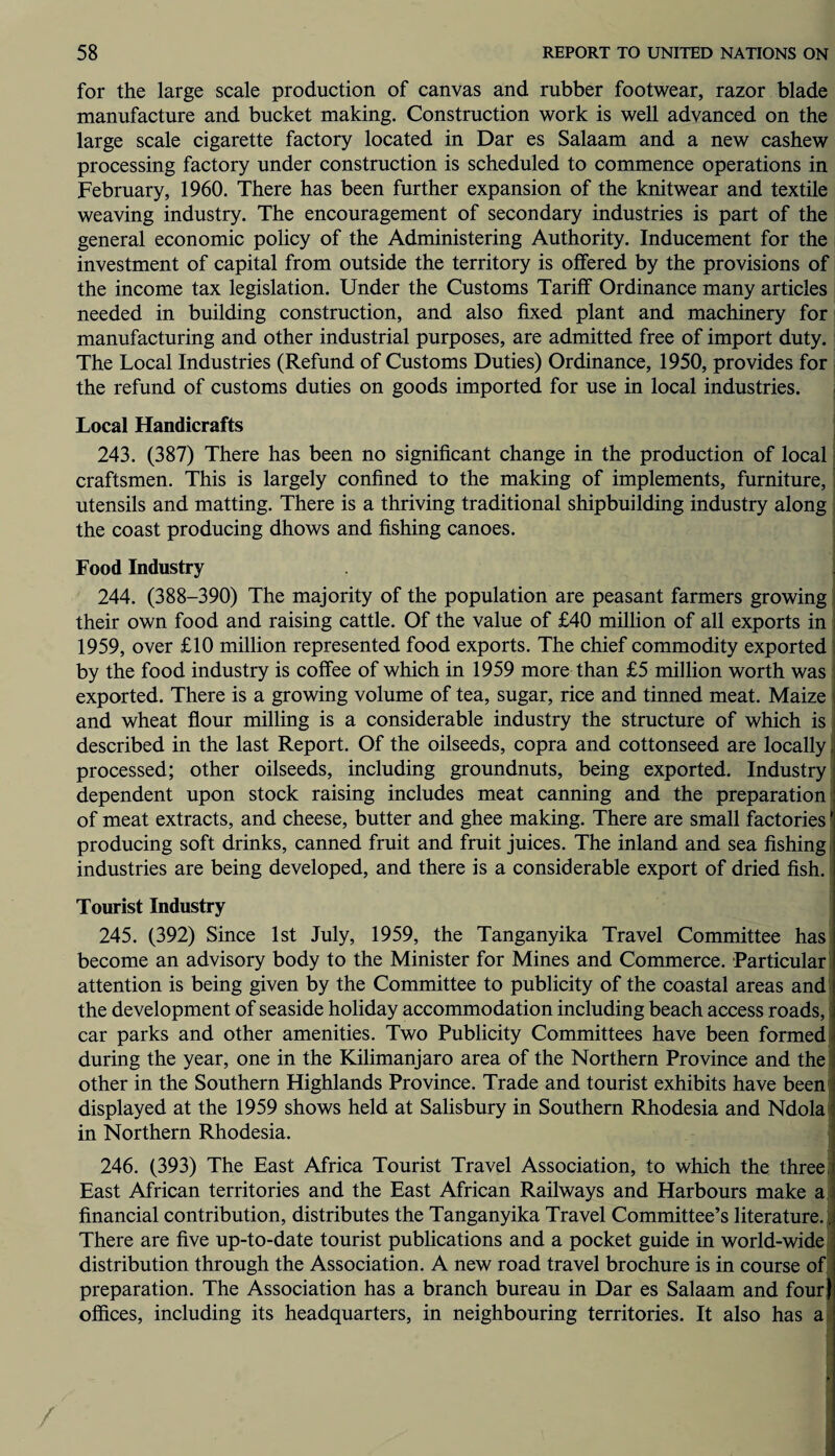 for the large scale production of canvas and rubber footwear, razor blade manufacture and bucket making. Construction work is well advanced on the large scale cigarette factory located in Dar es Salaam and a new cashew processing factory under construction is scheduled to commence operations in February, 1960. There has been further expansion of the knitwear and textile weaving industry. The encouragement of secondary industries is part of the general economic policy of the Administering Authority. Inducement for the investment of capital from outside the territory is offered by the provisions of the income tax legislation. Under the Customs Tariff Ordinance many articles needed in building construction, and also fixed plant and machinery for manufacturing and other industrial purposes, are admitted free of import duty. The Local Industries (Refund of Customs Duties) Ordinance, 1950, provides for the refund of customs duties on goods imported for use in local industries. Local Handicrafts 243. (387) There has been no significant change in the production of local craftsmen. This is largely confined to the making of implements, furniture, utensils and matting. There is a thriving traditional shipbuilding industry along the coast producing dhows and fishing canoes. Food Industry 244. (388-390) The majority of the population are peasant farmers growing their own food and raising cattle. Of the value of £40 million of all exports in 1959, over £10 million represented food exports. The chief commodity exported by the food industry is coffee of which in 1959 more than £5 million worth was exported. There is a growing volume of tea, sugar, rice and tinned meat. Maize and wheat flour milling is a considerable industry the structure of which is described in the last Report. Of the oilseeds, copra and cottonseed are locally processed; other oilseeds, including groundnuts, being exported. Industry dependent upon stock raising includes meat canning and the preparation of meat extracts, and cheese, butter and ghee making. There are small factories' producing soft drinks, canned fruit and fruit juices. The inland and sea fishing industries are being developed, and there is a considerable export of dried fish. Tourist Industry 245. (392) Since 1st July, 1959, the Tanganyika Travel Committee has become an advisory body to the Minister for Mines and Commerce. Particular attention is being given by the Committee to publicity of the coastal areas and the development of seaside holiday accommodation including beach access roads, car parks and other amenities. Two Publicity Committees have been formed during the year, one in the Kilimanjaro area of the Northern Province and the other in the Southern Highlands Province. Trade and tourist exhibits have been displayed at the 1959 shows held at Salisbury in Southern Rhodesia and Ndola in Northern Rhodesia. 246. (393) The East Africa Tourist Travel Association, to which the three, East African territories and the East African Railways and Harbours make a financial contribution, distributes the Tanganyika Travel Committee’s literature. There are five up-to-date tourist publications and a pocket guide in world-wide distribution through the Association. A new road travel brochure is in course of preparation. The Association has a branch bureau in Dar es Salaam and four] offices, including its headquarters, in neighbouring territories. It also has a