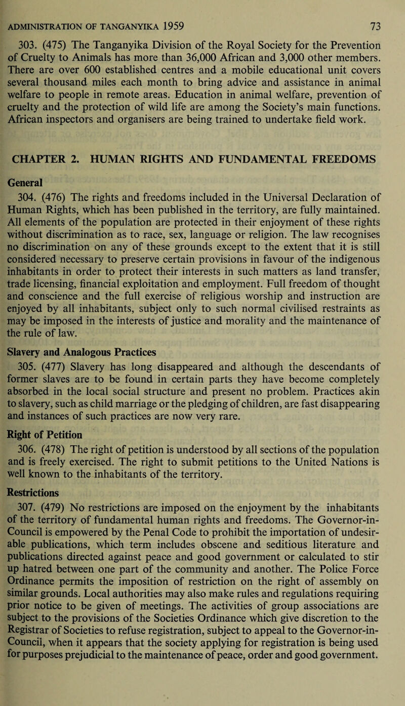 303. (475) The Tanganyika Division of the Royal Society for the Prevention of Cruelty to Animals has more than 36,000 African and 3,000 other members. There are over 600 established centres and a mobile educational unit covers several thousand miles each month to bring advice and assistance in animal welfare to people in remote areas. Education in animal welfare, prevention of cruelty and the protection of wild life are among the Society’s main functions. African inspectors and organisers are being trained to undertake field work. CHAPTER 2. HUMAN RIGHTS AND FUNDAMENTAL FREEDOMS General 304. (476) The rights and freedoms included in the Universal Declaration of Human Rights, which has been published in the territory, are fully maintained. All elements of the population are protected in their enjoyment of these rights without discrimination as to race, sex, language or religion. The law recognises no discrimination on any of these grounds except to the extent that it is still considered necessary to preserve certain provisions in favour of the indigenous inhabitants in order to protect their interests in such matters as land transfer, trade licensing, financial exploitation and employment. Full freedom of thought and conscience and the full exercise of religious worship and instruction are enjoyed by all inhabitants, subject only to such normal civilised restraints as may be imposed in the interests of justice and morality and the maintenance of the rule of law. Slavery and Analogous Practices 305. (477) Slavery has long disappeared and although the descendants of former slaves are to be found in certain parts they have become completely absorbed in the local social structure and present no problem. Practices akin to slavery, such as child marriage or the pledging of children, are fast disappearing and instances of such practices are now very rare. Right of Petition 306. (478) The right of petition is understood by all sections of the population and is freely exercised. The right to submit petitions to the United Nations is well known to the inhabitants of the territory. Restrictions 307. (479) No restrictions are imposed on the enjoyment by the inhabitants of the territory of fundamental human rights and freedoms. The Governor-in- Council is empowered by the Penal Code to prohibit the importation of undesir¬ able publications, which term includes obscene and seditious literature and publications directed against peace and good government or calculated to stir up hatred between one part of the community and another. The Police Force Ordinance permits the imposition of restriction on the right of assembly on similar grounds. Local authorities may also make rules and regulations requiring prior notice to be given of meetings. The activities of group associations are subject to the provisions of the Societies Ordinance which give discretion to the Registrar of Societies to refuse registration, subject to appeal to the Governor-in- Council, when it appears that the society applying for registration is being used for purposes prejudicial to the maintenance of peace, order and good government.