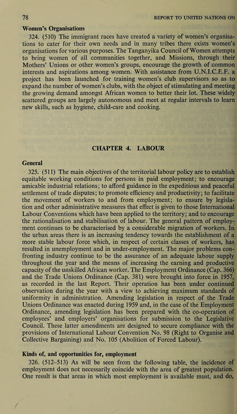 Women’s Organisations 324. (510) The immigrant races have created a variety of women’s organisa¬ tions to cater for their own needs and in many tribes there exists women’s organisations for various purposes. The Tanganyika Council of Women attempts to bring women of all communities together, and Missions, through their Mothers’ Unions or other women’s groups, encourage the growth of common interests and aspirations among women. With assistance from U.N.I.C.E.F. a project has been launched for training women’s club supervisors so as to expand the number of women’s clubs, with the object of stimulating and meeting the growing demand amongst African women to better their lot. These widely scattered groups are largely autonomous and meet at regular intervals to learn new skills, such as hygiene, child-care and cooking. CHAPTER 4. LABOUR General 325. (511) The main objectives of the territorial labour policy are to establish equitable working conditions for persons in paid employment; to encourage amicable industrial relations; to afford guidance in the expeditious and peaceful settlement of trade disputes; to promote efficiency and productivity; to facilitate the movement of workers to and from employment; to ensure by legisla¬ tion and other administrative measures that effect is given to those International Labour Conventions which have been applied to the territory; and to encourage the rationalisation and stabilisation of labour. The general pattern of employ¬ ment continues to be characterised by a considerable migration of workers. In the urban areas there is an increasing tendency towards the establishment of a more stable labour force which, in respect of certain classes of workers, has resulted in unemployment and in under-employment. The major problems con¬ fronting industry continue to be the assurance of an adequate labour supply throughout the year and the means of increasing the earning and productive capacity of the unskilled African worker. The Employment Ordinance (Cap. 366) and the Trade Unions Ordinance (Cap. 381) were brought into force in 1957, as recorded in the last Report. Their operation has been under continued observation during the year with a view to achieving maximum standards of uniformity in administration. Amending legislation in respect of the Trade Unions Ordinance was enacted during 1959 and, in the case of the Employment Ordinance, amending legislation has been prepared with the co-operation of employees’ and employers’ organisations for submission to the Legislative Council. These latter amendments are designed to secure compliance with the provisions of International Labour Convention No. 98 (Right to Organise and Collective Bargaining) and No. 105 (Abolition of Forced Labour). Kinds of, and opportunities for, employment 326. (512-513) As will be seen from the following table, the incidence of employment does not necessarily coincide with the area of greatest population. One result is that areas in which most employment is available must, and do,