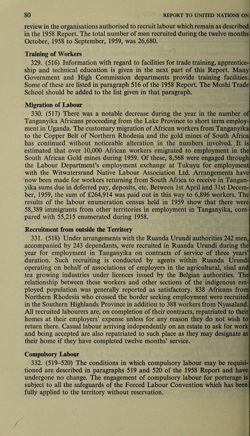 review in the organisations authorised to recruit labour which remain as described; in the 1958 Report. The total number of men recruited during the twelve months October, 1958 to September, 1959, was 26,680. Training of Workers 329. (516) Information with regard to facilities for trade training, apprentice¬ ship and technical education is given in the next part of this Report. Many Government and High Commission departments provide training facilities. Some of these are listed in paragraph 516 of the 1958 Report. The Moshi Trade School should be added to the list given in that paragraph. Migration of Labour 330. (517) There was a notable decrease during the year in the number of Tanganyika Africans proceeding from the Lake Province to short term employ¬ ment in Uganda. The customary migration of African workers from Tanganyika to the Copper Belt of Northern Rhodesia and the gold mines of South Africa has continued without noticeable alteration in the numbers involved. It is estimated that over 10,000 African workers emigrated to employment in the South African Gold mines during 1959. Of these, 8,568 were engaged through the Labour Department’s employment exchange at Tukuyu for employment with the Witwatersrand Native Labour Association Ltd. Arrangements have now been made for workers returning from South Africa to receive in Tangan¬ yika sums due in deferred pay, deposits, etc. Between 1st April and 31st Decem¬ ber, 1959, the sum of £264,914 was paid out in this way to 6,896 workers. The results of the labour enumeration census held in 1959 show that there were 58,389 immigrants from other territories in employment in Tanganyika, com¬ pared with 55,215 enumerated during 1958. Recruitment from outside the Territory 331. (518) Under arrangements with the Ruanda Urundi authorities 242 men, accompanied by 243 dependants, were recruited in Ruanda Urundi during the year for employment in Tanganyika on contracts of service of three years’ duration. Such recruiting is conducted by agents within Ruanda Urundi operating on behalf of associations of employers in the agricultural, sisal and tea growing industries under licences issued by the Belgian authorities. The relationship between these workers and other sections of the indigenous em¬ ployed population was generally reported as satisfactory. 838 Africans from Northern Rhodesia who crossed the border seeking employment were recruited in the Southern Highlands Province in addition to 388 workers from Nyasaland. All recruited labourers are, on completion of their contracts, repatriated to their homes at their employers’ expense unless for any reason they do not wish to return there. Casual labour arriving independently on an estate to ask for work and being accepted are also repatriated to such place as they may designate as their home if they have completed twelve months’ service. Compulsory Labour 332. (519-520) The conditions in which compulsory labour may be requisi¬ tioned are described in paragraphs 519 and 520 of the 1958 Report and have undergone no change. The engagement of compulsory labour for porterage is subject to all the safeguards of the Forced Labour Convention which has been fully applied to the territory without reservation.