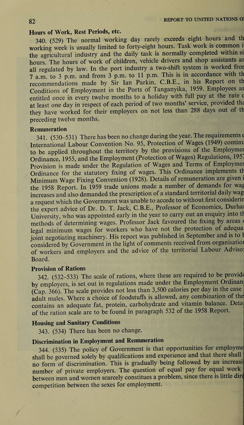 Hours of Work, Rest Periods, etc. 340. (529) The normal working day rarely exceeds eight hours and th working week is usually limited to forty-eight hours. Task work is common i the agricultural industry and the daily task is normally completed within si hours. The hours of work of children, vehicle drivers and shop assistants ar all regulated by law. In the port industry a two-shift system is worked fror 7 a.m. to 3 p.m. and from 3 p.m. to 11 p.m. This is in accordance with th recommendations made by Sir Ian Parkin, C.B.E., in his Report on th Conditions of Employment in the Ports of Tanganyika, 1959. Employees ar entitled once in every twelve months to a holiday with full pay at the rate c at least one day in respect of each period of two months’ service, provided the they have worked for their employers on not less than 288 days out of th preceding twelve months. Remuneration 341. (530-531) There has been no change during the year. The requirements c International Labour Convention No. 95, Protection of Wages (1949) continc to be applied throughout the territory by the provisions of the Employmer Ordinance, 1955, and the Employment (Protection of Wages) Regulations, 195' Provision is made under the Regulation of Wages and Terms of Employmer Ordinance for the statutory fixing of wages. This Ordinance implements th Minimum Wage Fixing Convention (1928). Details of remuneration are given i the 1958 Report. In 1959 trade unions made a number of demands for wa£ increases and also demanded the prescription of a standard territorial daily wag a request which the Government was unable to accede to without first considerin the expert advice of Dr. D. T. Jack, C.B.E., Professor of Economics, Durhai University, who was appointed early in the year to carry out an enquiry into th methods of determining wages. Professor Jack favoured the fixing by areas ( legal minimum wages for workers who have not the protection of adequa joint negotiating machinery. His report was published in September and is to 1 considered by Government in the light of comments received from organisatioi of workers and employers and the advice of the territorial Labour Adviso; Board. Provision of Rations 342. (532-533) The scale of rations, where these are required to be provide by employers, is set out in regulations made under the Employment Ordinan (Cap. 366). The scale provides not less than 3,500 calories per day in the case adult males. Where a choice of foodstuffs is allowed, any combination of the contains an adequate fat, protein, carbohydrate and vitamin balance. Deta of the ration scale are to be found in paragraph 532 of the 1958 Report. Housing and Sanitary Conditions 343. (534) There has been no change. Discrimination in Employment and Remuneration 344. (535) The policy of Government is that opportunities for employme shall be governed solely by qualifications and experience and that theie shall no form of discrimination. This is gradually being followed by an increasi number of private employers. The question of equal pay for equal work between men and women scarcely constitues a problem, since there is little dire competition between the sexes for employment.
