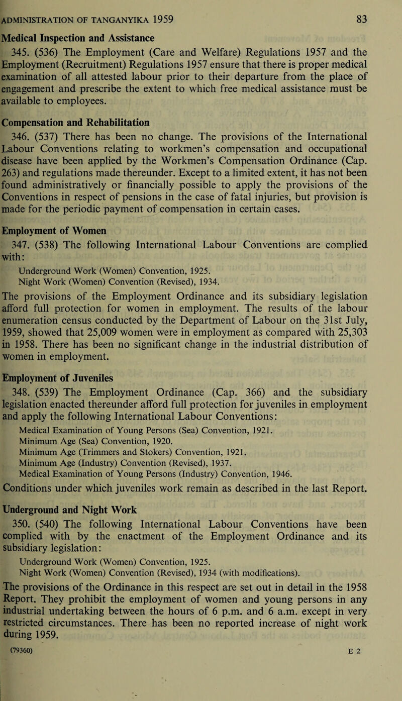 Medical Inspection and Assistance 345. (536) The Employment (Care and Welfare) Regulations 1957 and the Employment (Recruitment) Regulations 1957 ensure that there is proper medical examination of all attested labour prior to their departure from the place of engagement and prescribe the extent to which free medical assistance must be available to employees. Compensation and Rehabilitation 346. (537) There has been no change. The provisions of the International Labour Conventions relating to workmen’s compensation and occupational disease have been applied by the Workmen’s Compensation Ordinance (Cap. 263) and regulations made thereunder. Except to a limited extent, it has not been found administratively or financially possible to apply the provisions of the Conventions in respect of pensions in the case of fatal injuries, but provision is made for the periodic payment of compensation in certain cases. Employment of Women 347. (538) The following International Labour Conventions are complied with: Underground Work (Women) Convention, 1925. Night Work (Women) Convention (Revised), 1934. The provisions of the Employment Ordinance and its subsidiary legislation afford full protection for women in employment. The results of the labour enumeration census conducted by the Department of Labour on the 31st July, 1959, showed that 25,009 women were in employment as compared with 25,303 in 1958. There has been no significant change in the industrial distribution of women in employment. Employment of Juveniles 348. (539) The Employment Ordinance (Cap. 366) and the subsidiary legislation enacted thereunder afford full protection for juveniles in employment and apply the following International Labour Conventions: Medical Examination of Young Persons (Sea) Convention, 1921. Minimum Age (Sea) Convention, 1920. Minimum Age (Trimmers and Stokers) Convention, 1921. Minimum Age (Industry) Convention (Revised), 1937. Medical Examination of Young Persons (Industry) Convention, 1946. Conditions under which juveniles work remain as described in the last Report. Underground and Night Work 350. (540) The following International Labour Conventions have been complied with by the enactment of the Employment Ordinance and its subsidiary legislation: Underground Work (Women) Convention, 1925. Night Work (Women) Convention (Revised), 1934 (with modifications). The provisions of the Ordinance in this respect are set out in detail in the 1958 Report. They prohibit the employment of women and young persons in any industrial undertaking between the hours of 6 p.m. and 6 a.m. except in very restricted circumstances. There has been no reported increase of night work during 1959. E 2 (79360)