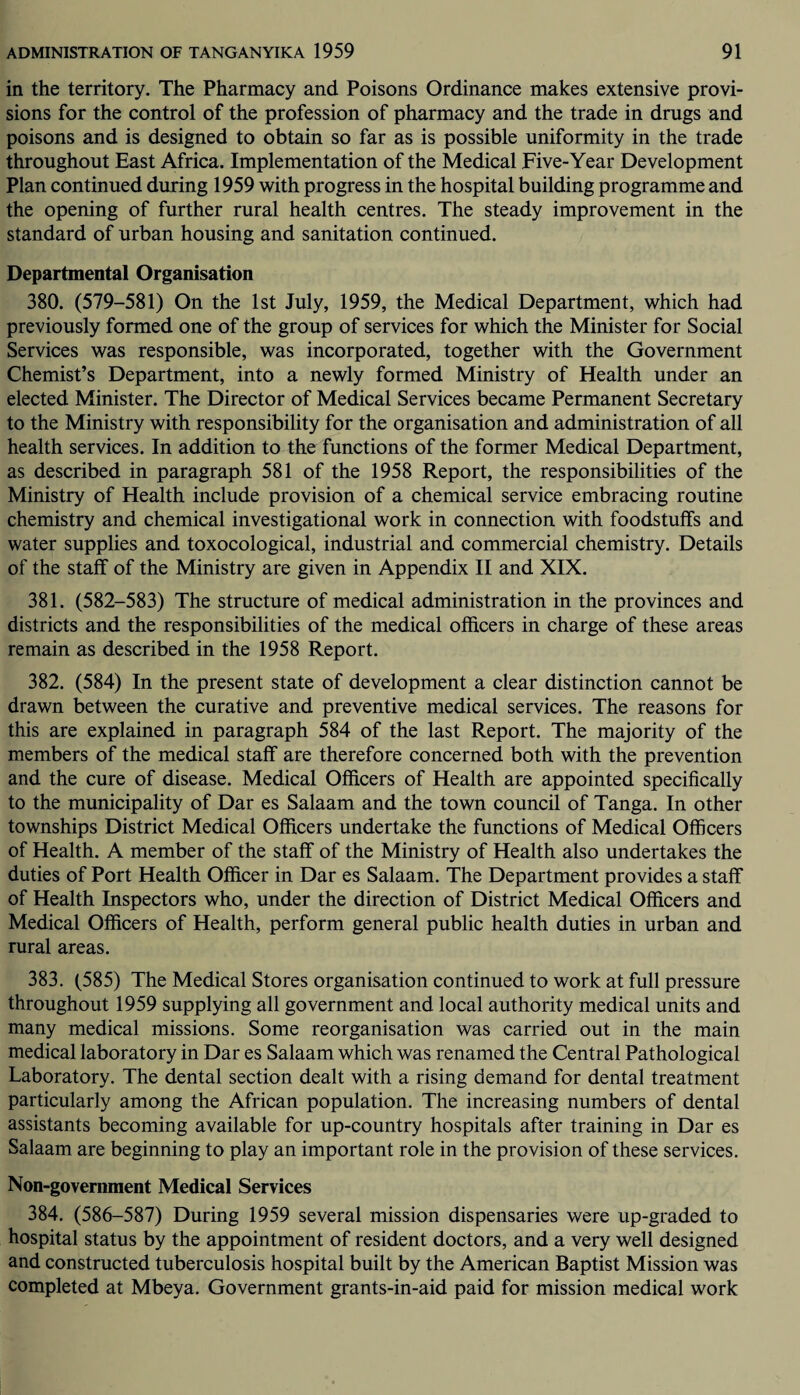 in the territory. The Pharmacy and Poisons Ordinance makes extensive provi¬ sions for the control of the profession of pharmacy and the trade in drugs and poisons and is designed to obtain so far as is possible uniformity in the trade throughout East Africa. Implementation of the Medical Five-Year Development Plan continued during 1959 with progress in the hospital building programme and the opening of further rural health centres. The steady improvement in the standard of urban housing and sanitation continued. Departmental Organisation 380. (579-581) On the 1st July, 1959, the Medical Department, which had previously formed one of the group of services for which the Minister for Social Services was responsible, was incorporated, together with the Government Chemist’s Department, into a newly formed Ministry of Health under an elected Minister. The Director of Medical Services became Permanent Secretary to the Ministry with responsibility for the organisation and administration of all health services. In addition to the functions of the former Medical Department, as described in paragraph 581 of the 1958 Report, the responsibilities of the Ministry of Health include provision of a chemical service embracing routine chemistry and chemical investigational work in connection with foodstuffs and water supplies and toxocological, industrial and commercial chemistry. Details of the staff of the Ministry are given in Appendix II and XIX. 381. (582-583) The structure of medical administration in the provinces and districts and the responsibilities of the medical officers in charge of these areas remain as described in the 1958 Report. 382. (584) In the present state of development a clear distinction cannot be drawn between the curative and preventive medical services. The reasons for this are explained in paragraph 584 of the last Report. The majority of the members of the medical staff are therefore concerned both with the prevention and the cure of disease. Medical Officers of Health are appointed specifically to the municipality of Dar es Salaam and the town council of Tanga. In other townships District Medical Officers undertake the functions of Medical Officers of Health. A member of the staff of the Ministry of Health also undertakes the duties of Port Health Officer in Dar es Salaam. The Department provides a staff of Health Inspectors who, under the direction of District Medical Officers and Medical Officers of Health, perform general public health duties in urban and rural areas. 383. (585) The Medical Stores organisation continued to work at full pressure throughout 1959 supplying all government and local authority medical units and many medical missions. Some reorganisation was carried out in the main medical laboratory in Dar es Salaam which was renamed the Central Pathological Laboratory. The dental section dealt with a rising demand for dental treatment particularly among the African population. The increasing numbers of dental assistants becoming available for up-country hospitals after training in Dar es Salaam are beginning to play an important role in the provision of these services. Non-government Medical Services 384. (586-587) During 1959 several mission dispensaries were up-graded to hospital status by the appointment of resident doctors, and a very well designed and constructed tuberculosis hospital built by the American Baptist Mission was completed at Mbeya. Government grants-in-aid paid for mission medical work