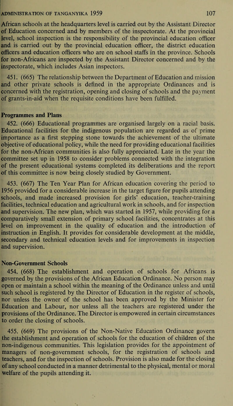 African schools at the headquarters level is carried out by the Assistant Director of Education concerned and by members of the inspectorate. At the provincial level, school inspection is the responsibility of the provincial education officer and is carried out by the provincial education officer, the district education officers and education officers who are on school staffs in the province. Schools for non-Africans are inspected by the Assistant Director concerned and by the inspectorate, which includes Asian inspectors. 451. (665) The relationship between the Department of Education and mission and other private schools is defined in the appropriate Ordinances and is concerned with the registration, opening and closing of schools and the payment of grants-in-aid when the requisite conditions have been fulfilled. Programmes and Plans 452. (666) Educational programmes are organised largely on a racial basis. Educational facilities for the indigenous population are regarded as of prime importance as a first stepping stone towards the achievement of the ultimate objective of educational policy, while the need for providing educational facilities for the non-African communities is also fully appreciated. Late in the year the committee set up in 1958 to consider problems connected with the integration of the present educational systems completed its deliberations and the report of this committee is now being closely studied by Government. 453. (667) The Ten Year Plan for African education covering the period to 1956 provided for a considerable increase in the target figure for pupils attending schools, and made increased provision for girls’ education, teacher-training facilities, technical education and agricultural work in schools, and for inspection and supervision. The new plan, which was started in 1957, while providing for a comparatively small extension of primary school facilities, concentrates at this level on improvement in the quality of education and the introduction of instruction in English. It provides for considerable development at the middle, secondary and technical education levels and for improvements in inspection and supervision. Non-Government Schools 454. (668) The establishment and operation of schools for Africans is governed by the provisions of the African Education Ordinance. No person may open or maintain a school within the meaning of the Ordinance unless and until such school is registered by the Director of Education in the register of schools, nor unless the owner of the school has been approved by the Minister for Education and Labour, nor unless all the teachers are registered under the provisions of the Ordinance. The Director is empowered in certain circumstances to order the closing of schools. 455. (669) The provisions of the Non-Native Education Ordinance govern the establishment and operation of schools for the education of children of the non-indigenous communities. This legislation provides for the appointment of managers of non-government schools, for the registration of schools and teachers, and for the inspection of schools. Provision is also made for the closing of any school conducted in a manner detrimental to the physical, mental or moral welfare of the pupils attending it.