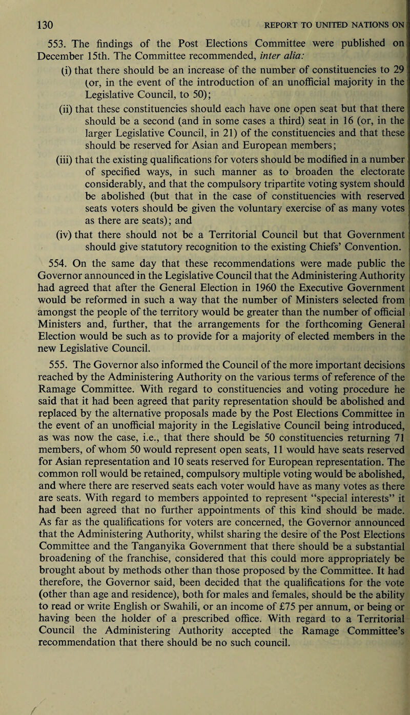 553. The findings of the Post Elections Committee were published on December 15th. The Committee recommended, inter alia: (i) that there should be an increase of the number of constituencies to 29 (or, in the event of the introduction of an unofficial majority in the Legislative Council, to 50); (ii) that these constituencies should each have one open seat but that there should be a second (and in some cases a third) seat in 16 (or, in the larger Legislative Council, in 21) of the constituencies and that these should be reserved for Asian and European members; (iii) that the existing qualifications for voters should be modified in a number of specified ways, in such manner as to broaden the electorate considerably, and that the compulsory tripartite voting system should be abolished (but that in the case of constituencies with reserved seats voters should be given the voluntary exercise of as many votes as there are seats); and (iv) that there should not be a Territorial Council but that Government ; should give statutory recognition to the existing Chiefs’ Convention. 554. On the same day that these recommendations were made public the Governor announced in the Legislative Council that the Administering Authority had agreed that after the General Election in 1960 the Executive Government would be reformed in such a way that the number of Ministers selected from amongst the people of the territory would be greater than the number of official Ministers and, further, that the arrangements for the forthcoming General Election would be such as to provide for a majority of elected members in the new Legislative Council. 555. The Governor also informed the Council of the more important decisions reached by the Administering Authority on the various terms of reference of the Ramage Committee. With regard to constituencies and voting procedure he said that it had been agreed that parity representation should be abolished and replaced by the alternative proposals made by the Post Elections Committee in the event of an unofficial majority in the Legislative Council being introduced, as was now the case, i.e., that there should be 50 constituencies returning 71 members, of whom 50 would represent open seats, 11 would have seats reserved for Asian representation and 10 seats reserved for European representation. The common roll would be retained, compulsory multiple voting would be abolished, and where there are reserved seats each voter would have as many votes as there are seats. With regard to members appointed to represent “special interests” it had been agreed that no further appointments of this kind should be made. As far as the qualifications for voters are concerned, the Governor announced that the Administering Authority, whilst sharing the desire of the Post Elections Committee and the Tanganyika Government that there should be a substantial broadening of the franchise, considered that this could more appropriately be brought about by methods other than those proposed by the Committee. It had therefore, the Governor said, been decided that the qualifications for the vote (other than age and residence), both for males and females, should be the ability to read or write English or Swahili, or an income of £75 per annum, or being or having been the holder of a prescribed office. With regard to a Territorial Council the Administering Authority accepted the Ramage Committee’s recommendation that there should be no such council. /