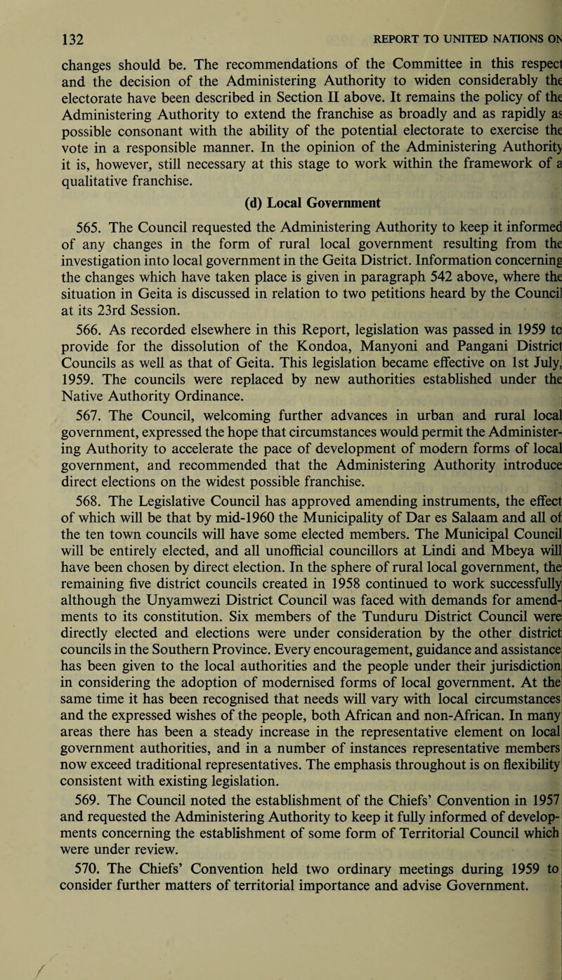 changes should be. The recommendations of the Committee in this respect and the decision of the Administering Authority to widen considerably the electorate have been described in Section II above. It remains the policy of the Administering Authority to extend the franchise as broadly and as rapidly as possible consonant with the ability of the potential electorate to exercise the vote in a responsible manner. In the opinion of the Administering Authority it is, however, still necessary at this stage to work within the framework of a qualitative franchise. (d) Local Government 565. The Council requested the Administering Authority to keep it informed of any changes in the form of rural local government resulting from the investigation into local government in the Geita District. Information concerning the changes which have taken place is given in paragraph 542 above, where the situation in Geita is discussed in relation to two petitions heard by the Council at its 23rd Session. 566. As recorded elsewhere in this Report, legislation was passed in 1959 to provide for the dissolution of the Kondoa, Manyoni and Pangani District Councils as well as that of Geita. This legislation became effective on 1st July, 1959. The councils were replaced by new authorities established under the Native Authority Ordinance. 567. The Council, welcoming further advances in urban and rural local government, expressed the hope that circumstances would permit the Administer¬ ing Authority to accelerate the pace of development of modern forms of local government, and recommended that the Administering Authority introduce direct elections on the widest possible franchise. 568. The Legislative Council has approved amending instruments, the effect of which will be that by mid-1960 the Municipality of Dar es Salaam and all of the ten town councils will have some elected members. The Municipal Council will be entirely elected, and all unofficial councillors at Lindi and Mbeya will have been chosen by direct election. In the sphere of rural local government, the remaining five district councils created in 1958 continued to work successfully although the Unyamwezi District Council was faced with demands for amend¬ ments to its constitution. Six members of the Tunduru District Council were directly elected and elections were under consideration by the other district councils in the Southern Province. Every encouragement, guidance and assistance has been given to the local authorities and the people under their jurisdiction in considering the adoption of modernised forms of local government. At the same time it has been recognised that needs will vary with local circumstances and the expressed wishes of the people, both African and non-African. In many areas there has been a steady increase in the representative element on local government authorities, and in a number of instances representative members now exceed traditional representatives. The emphasis throughout is on flexibility consistent with existing legislation. 569. The Council noted the establishment of the Chiefs’ Convention in 1957 and requested the Administering Authority to keep it fully informed of develop¬ ments concerning the establishment of some form of Territorial Council which were under review. 570. The Chiefs’ Convention held two ordinary meetings during 1959 to consider further matters of territorial importance and advise Government.