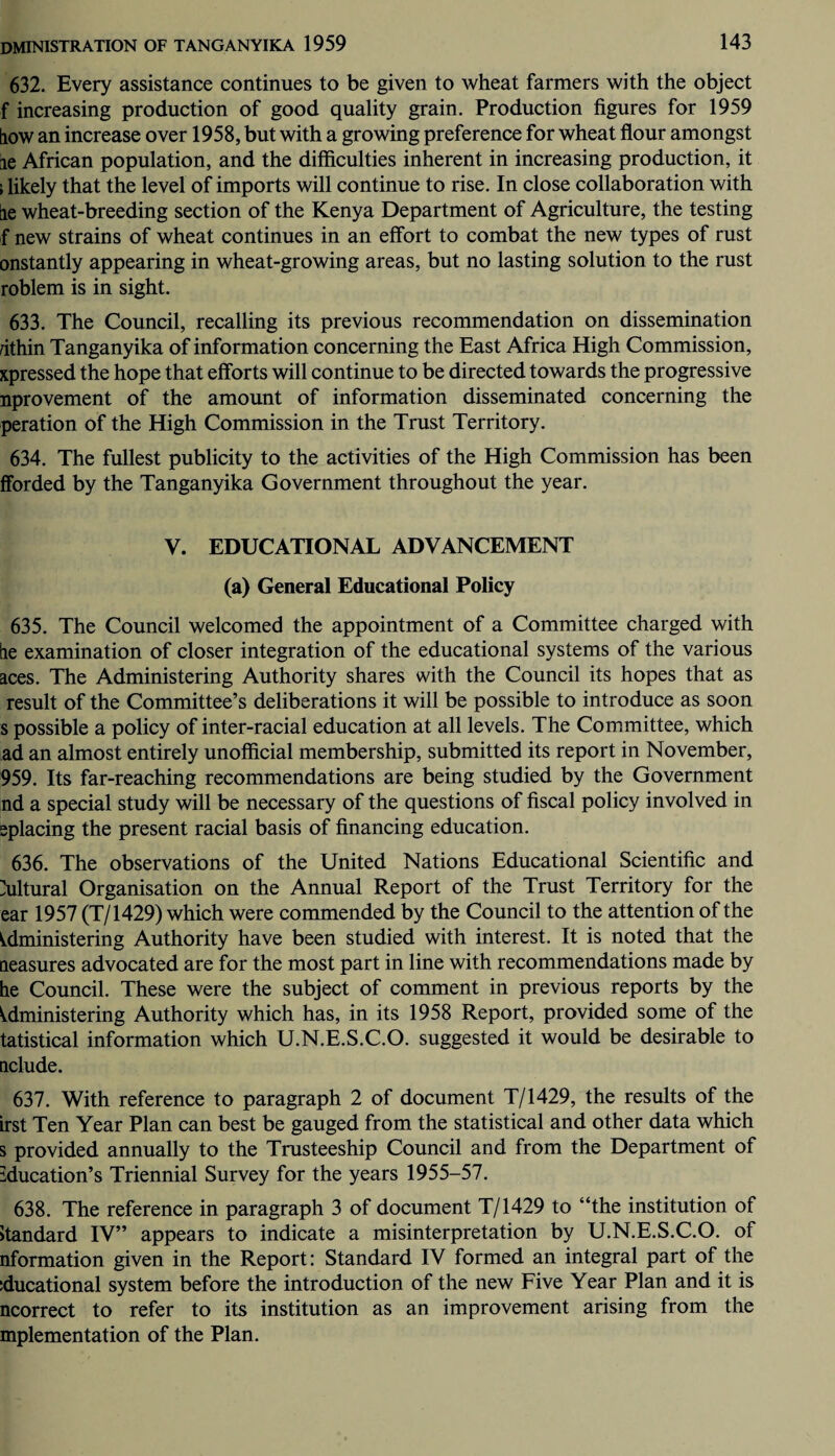 632. Every assistance continues to be given to wheat farmers with the object f increasing production of good quality grain. Production figures for 1959 [iow an increase over 1958, but with a growing preference for wheat flour amongst ie African population, and the difficulties inherent in increasing production, it i likely that the level of imports will continue to rise. In close collaboration with lie wheat-breeding section of the Kenya Department of Agriculture, the testing f new strains of wheat continues in an effort to combat the new types of rust onstantly appearing in wheat-growing areas, but no lasting solution to the rust roblem is in sight. 633. The Council, recalling its previous recommendation on dissemination nthin Tanganyika of information concerning the East Africa High Commission, xpressed the hope that efforts will continue to be directed towards the progressive nprovement of the amount of information disseminated concerning the peration of the High Commission in the Trust Territory. 634. The fullest publicity to the activities of the High Commission has been fforded by the Tanganyika Government throughout the year. V. EDUCATIONAL ADVANCEMENT (a) General Educational Policy 635. The Council welcomed the appointment of a Committee charged with tie examination of closer integration of the educational systems of the various aces. The Administering Authority shares with the Council its hopes that as result of the Committee’s deliberations it will be possible to introduce as soon s possible a policy of inter-racial education at all levels. The Committee, which ad an almost entirely unofficial membership, submitted its report in November, 959. Its far-reaching recommendations are being studied by the Government nd a special study will be necessary of the questions of fiscal policy involved in splacing the present racial basis of financing education. 636. The observations of the United Nations Educational Scientific and Cultural Organisation on the Annual Report of the Trust Territory for the ear 1957 (T/1429) which were commended by the Council to the attention of the administering Authority have been studied with interest. It is noted that the neasures advocated are for the most part in line with recommendations made by he Council. These were the subject of comment in previous reports by the Administering Authority which has, in its 1958 Report, provided some of the tatistical information which U.N.E.S.C.O. suggested it would be desirable to delude. 637. With reference to paragraph 2 of document T/1429, the results of the Lrst Ten Year Plan can best be gauged from the statistical and other data which s provided annually to the Trusteeship Council and from the Department of iducation’s Triennial Survey for the years 1955-57. 638. The reference in paragraph 3 of document T/1429 to “the institution of Standard IV” appears to indicate a misinterpretation by U.N.E.S.C.O. of nformation given in the Report: Standard IV formed an integral part of the iducational system before the introduction of the new Five Year Plan and it is ncorrect to refer to its institution as an improvement arising from the mplementation of the Plan.