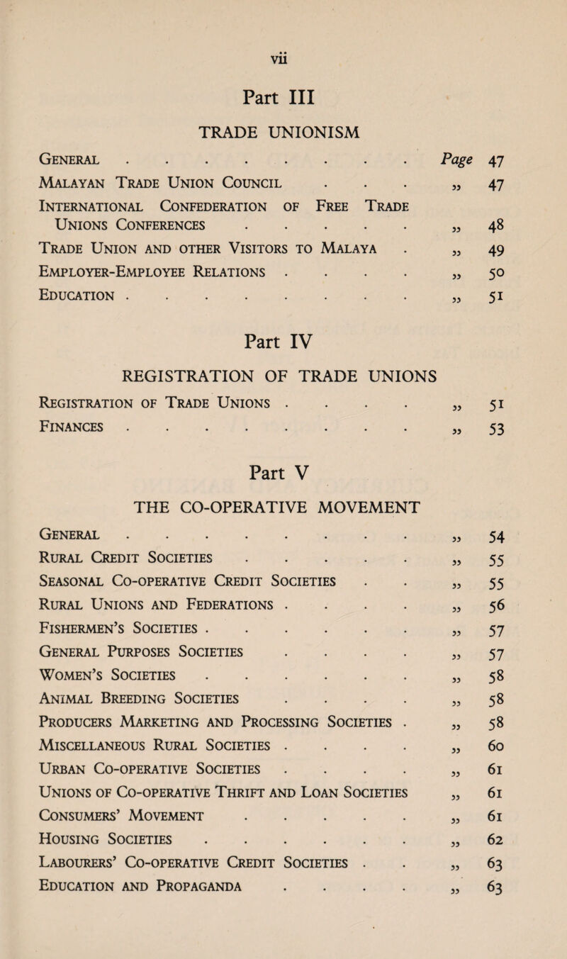 vu Part III TRADE UNIONISM General ........ Page 47 Malayan Trade Union Council ... 53 47 International Confederation of Free Trade Unions Conferences.3, 48 Trade Union and other Visitors to Malaya . ,3 49 Employer-Employee Relations .... 35 50 Education.33 51 Part IV REGISTRATION OF TRADE UNIONS Registration of Trade Unions . . . . 33 51 Fin.^nces.33 53 Part V THE CO-OPERATIVE MOVEMENT General.33 54 Rural Credit Societies.55 Seasonal Co-operative Credit Societies . . 33 55 Rural Unions and Federations .... 33 56 Fishermen's Societies.33 57 General Purposes Societies . . . . 33 57 Women’s Societies.33 58 Animal Breeding Societies . . . . 33 58 Producers Marketing and Processing Societies . 33 58 Miscellaneous Rural Societies .... 33 60 Urban Co-operative Societies .... 33 61 Unions of Co-operative Thrift and Loan Societies „ 61 Consumers’ Movement.33 61 Housing Societies.33 62 Labourers’ Co-operative Credit Societies . . 33 63 Education and Propaganda .... 3, 63