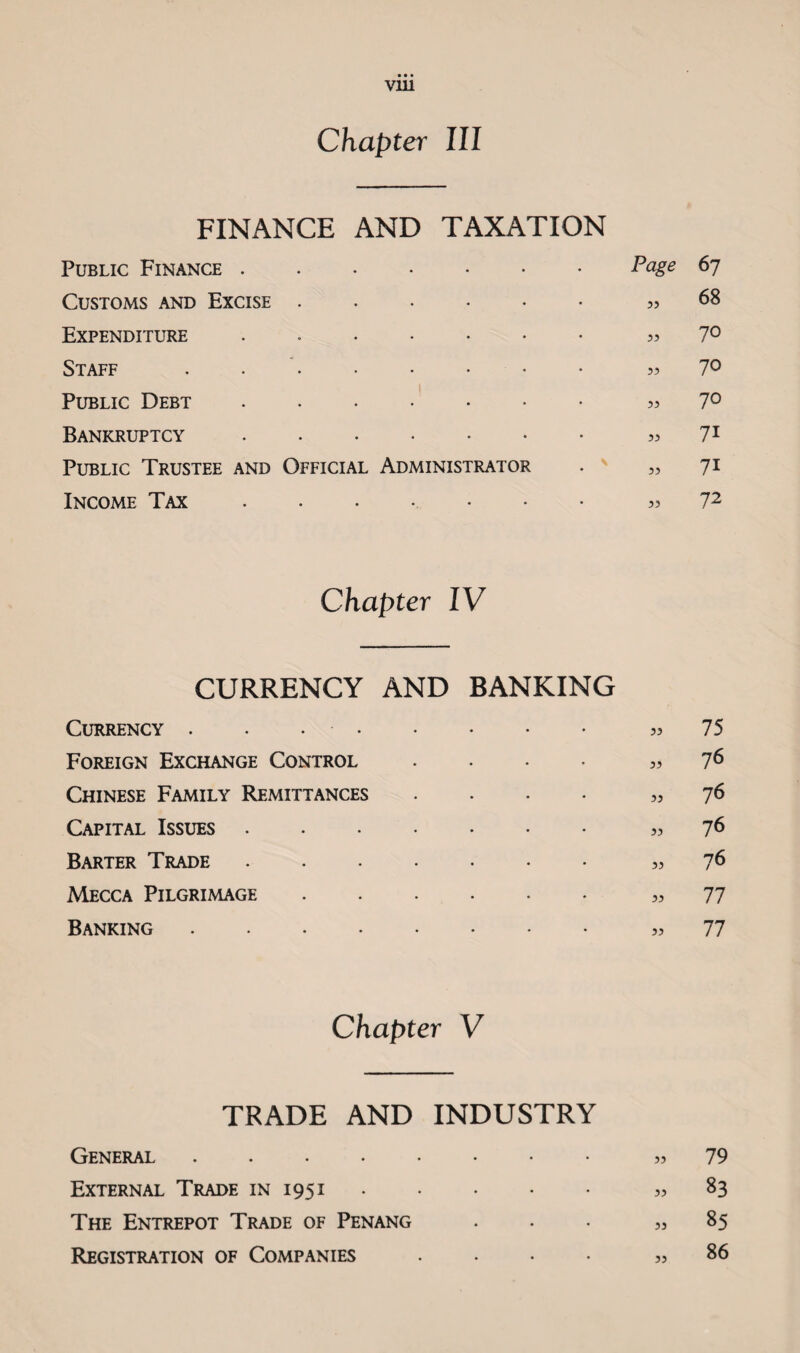 Chapter III FINANCE AND TAXATION Public Finance . ♦ • • • • Page 67 Customs and Excise . • 33 68 Expenditure . • 33 70 Staff • • • • • • 33 70 Public Debt 1 ♦ • • • • • 33 70 Bankruptcy • • ♦ • • • 33 71 Public Trustee and Official Administrator N • 33 71 Income Tax • • •, • • • 33 72 Chapter IV CURRENCY AND BANKING Currency .. 75 Foreign Exchange Control .... ,,7^ Chinese Family Remittances .... ,, 76 Capital Issues. 76 Barter Trade. 76 Mecca Pilgrimage. 77 Banking. 77 Chapter V TRADE AND INDUSTRY General.. 79 External Trade in 1951.. 83 The Entrepot Trade of Penang ... „ 85 Registration of Companies .... „ 86