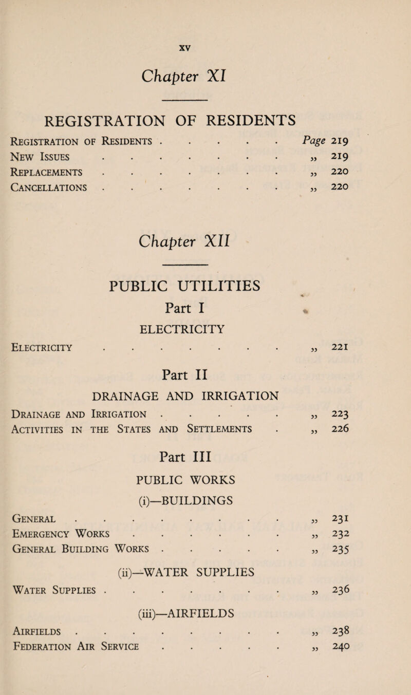 Chapter XI REGISTRATION OF RESIDENTS Registration of Residents .... Page 219 New Issues • • • • • • « 219 Replacements • • * • • • „ 220 Cancellations • • • • • • „ 220 Chapter XII PUBLIC UTILITIES Part I ELECTRICITY Electricity. yy 221 Part II DRAINAGE AND IRRIGATION Drainage and Irrigation . . 55 223 Activities in the States and Settlements 5> 226 Part III PUBLIC WORKS (i)—BUILDINGS General . ?5 231 Emergency Works. 55 232 General Building Works. 55 235 (ii)—WATER SUPPLIES Water Supplies. 55 236 (iii)—AIRFIELDS Airfields ........ 55 238 Federation Air Service. 55 240