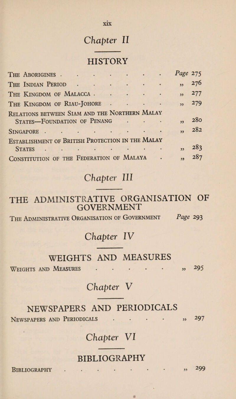 Chapter II HISTORY The Aborigines. The Indian Period. The Kingdom of Malacca. The Kingdom of Riau-Johore .... Relations between Siam and the Northern Malay States—Foundation of Penang Singapore . Establishment of British Protection in the Malay States . Constitution of the Federation of Malaya Page 275 5. 276 5, 277 279 55 55 280 282 „ 283 „ 287 Chapter III THE ADMINISTRATIVE ORGANISATION OF GOVERNMENT The Administrative Organisation of Government Page 293 Chapter IV WEIGHTS AND MEASURES Weights and Measures ..... „ 295 Chapter V NEWSPAPERS AND PERIODICALS Newspapers and Periodicals .... „ 297 Chapter VI Bibliography BIBLIOGRAPHY 53 299