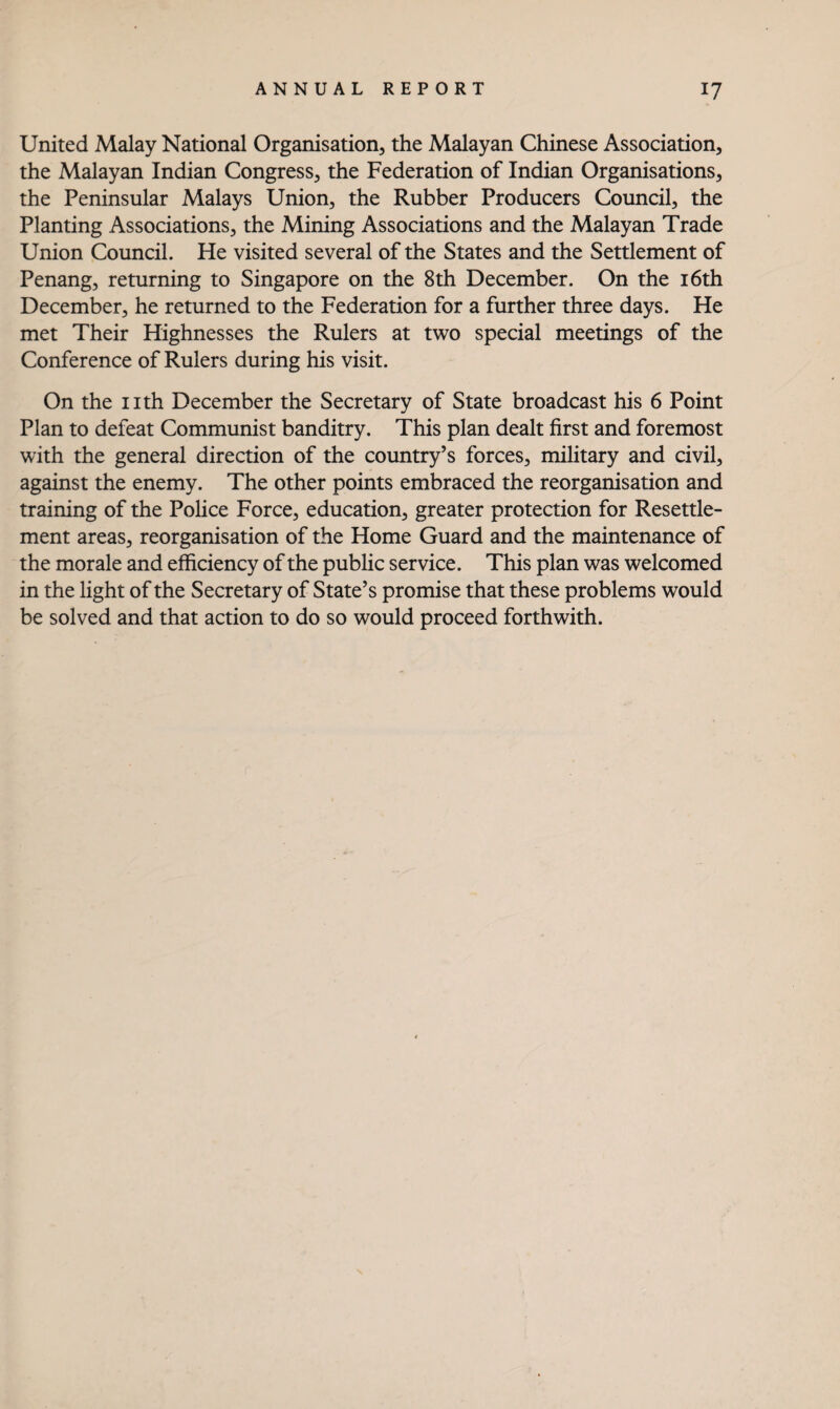 United Malay National Organisation, the Malayan Chinese Association, the Malayan Indian Congress, the Federation of Indian Organisations, the Peninsular Malays Union, the Rubber Producers Council, the Planting Associations, the Mining Associations and the Malayan Trade Union Council. He visited several of the States and the Settlement of Penang, returning to Singapore on the 8th December. On the i6th December, he returned to the Federation for a further three days. He met Their Highnesses the Rulers at two special meetings of the Conference of Rulers during his visit. On the I ith December the Secretary of State broadcast his 6 Point Plan to defeat Communist banditry. This plan dealt first and foremost with the general direction of the country’s forces, military and civil, against the enemy. The other points embraced the reorganisation and training of the Pohce Force, education, greater protection for Resettle¬ ment areas, reorganisation of the Home Guard and the maintenance of the morale and efficiency of the public service. This plan was welcomed in the light of the Secretary of State’s promise that these problems would be solved and that action to do so would proceed forthwith.