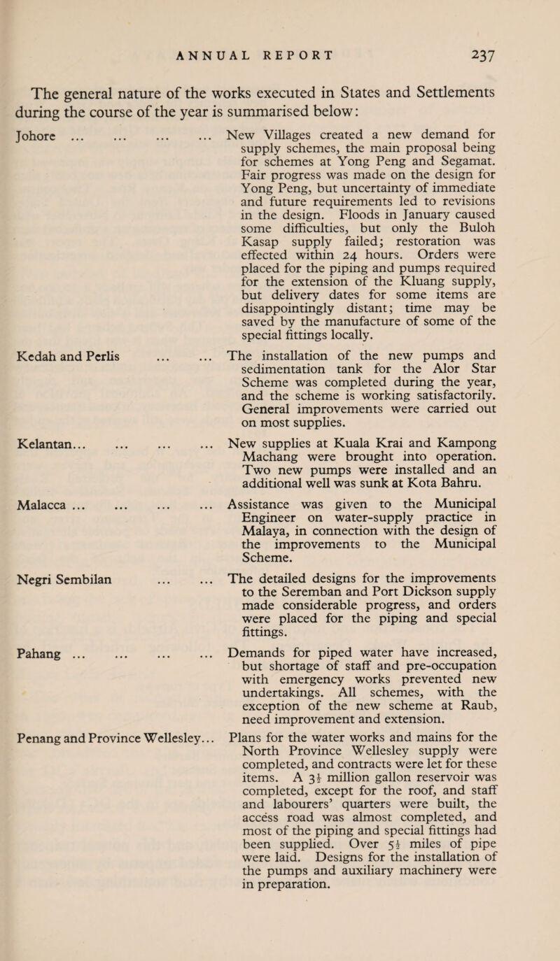 The general nature of the works executed in States and Settlements during the course of the year is summarised below: Johorc.New Villages created a new demand for supply schemes, the main proposal being for schemes at Yong Peng and Segamat. Fair progress was made on the design for Yong Peng, but uncertainty of immediate and future requirements led to revisions in the design. Floods in January caused some difficulties, but only the Buloh Kasap supply failed; restoration was effected within 24 hours. Orders were placed for the piping and pumps required for the extension of the Kluang supply, but delivery dates for some items are disappointingly distant; time may be saved by the manufacture of some of the special fittings locally. Kedah and Pcrlis . The installation of the new pumps and sedimentation tank for the Alor Star Scheme was completed during the year, and the scheme is working satisfactorily. General improvements were carried out on most supplies. Kelantan.New supplies at Kuala Krai and Kampong Machang were brought into operation. Two new pumps were installed and an additional well was sunk at Kota Bahru. Malacca.Assistance was given to the Municipal Engineer on water-supply practice in Malaya, in connection with the design of the improvements to the Municipal Scheme. Negri Sembilan . The detailed designs for the improvements to the Seremban and Port Dickson supply made considerable progress, and orders were placed for the piping and special fittings. Pahang.Demands for piped water have increased, but shortage of staff and pre-occupation with emergency works prevented new undertakings. All schemes, with the exception of the new scheme at Raub, need improvement and extension. Penang and Province Wellesley... Plans for the water works and mains for the North Province Wellesley supply were completed, and contracts were let for these items. A 31 million gallon reservoir was completed, except for the roof, and staff and labourers’ quarters were built, the access road was almost completed, and most of the piping and special fittings had been supphed. Over 5I miles of pipe were laid. Designs for the installation of the pumps and auxiliary machinery were in preparation.