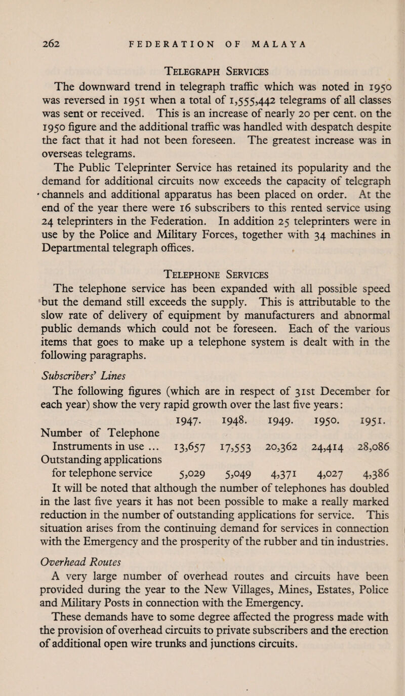 Telegraph Services The downward trend in telegraph traffic which was noted in 1950 was reversed in 1951 when a total of 1,555,442 telegrams of all classes was sent or received. This is an increase of nearly 20 per cent, on the 1950 figure and the additional traffic was handled with despatch despite the fact that it had not been foreseen. The greatest increase was in overseas telegrams. The Pubhc Teleprinter Service has retained its popularity and the demand for additional circuits now exceeds the capacity of telegraph • channels and additional apparatus has been placed on order. At the end of the year there were 16 subscribers to this rented service using 24 teleprinters in the Federation. In addition 25 teleprinters were in use by the Police and Military Forces, together with 34 machines in Departmental telegraph offices. Telephone Services The telephone service has been expanded with all possible speed but the demand still exceeds the supply. This is attributable to the slow rate of dehvery of equipment by manufacturers and abnormal public demands which could not be foreseen. Each of the various items that goes to make up a telephone system is dealt with in the following paragraphs. Subscribers^ Lines The following figures (which are in respect of 31st December for each year) show the very rapid growth over the last five years: Number of Telephone 1947- 1948. 1949. 1950. 1951. Instruments in use ... Outstanding applications 13.657 17.553 20,362 24.414 28,086 for telephone service 5,029 5.049 4.371 4.027 4,386 It will be noted that although the number of telephones has doubled in the last five years it has not been possible to make a really marked reduction in the number of outstanding appUcations for service. This situation arises from the continuing demand for services in connection with the Emergency and the prosperity of the rubber and tin industries. Overhead Routes A very large number of overhead routes and circuits have been provided during the year to the New Villages, Mines, Estates, Police and MiUtary Posts in connection with the Emergency. These demands have to some degree affected the progress made with the provision of overhead circuits to private subscribers and the erection of additional open wire trunks and junctions circuits.