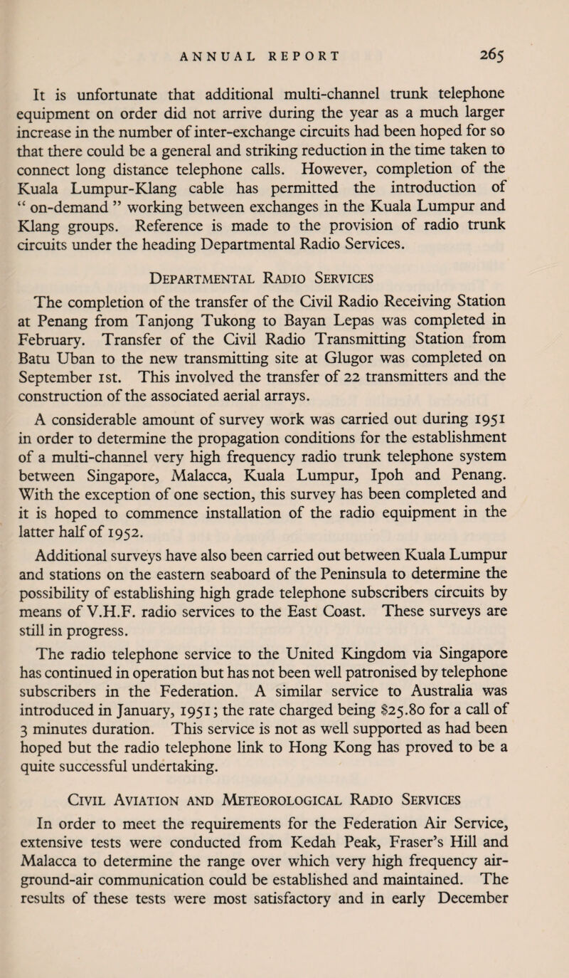 It is unfortunate that additional multi-channel trunk telephone equipment on order did not arrive during the year as a much larger increase in the number of inter-exchange circuits had been hoped for so that there could be a general and striking reduction in the time taken to connect long distance telephone calls. However, completion of the Kuala Lumpur-Klang cable has permitted the introduction of “ on-demand ” working between exchanges in the Kuala Lumpur and Klang groups. Reference is made to the provision of radio trunk circuits under the heading Departmental Radio Services. Departmental Radio Services The completion of the transfer of the Civil Radio Receiving Station at Penang from Tanjong Tukong to Bayan Lepas was completed in February. Transfer of the Civil Radio Transmitting Station from Batu Uban to the new transmitting site at Glugor was completed on September ist. This involved the transfer of 22 transmitters and the construction of the associated aerial arrays. A considerable amount of survey work was carried out during 1951 in order to determine the propagation conditions for the establishment of a multi-channel very high frequency radio trunk telephone system between Singapore, Malacca, Kuala Lumpur, Ipoh and Penang. With the exception of one section, this survey has been completed and it is hoped to commence installation of the radio equipment in the latter half of 1952. Additional surveys have also been carried out between Kuala Lumpur and stations on the eastern seaboard of the Peninsula to determine the possibility of establishing high grade telephone subscribers circuits by means of V.H.F. radio services to the East Coast. These surveys are still in progress. The radio telephone service to the United Kingdom via Singapore has continued in operation but has not been well patronised by telephone subscribers in the Federation. A similar service to Australia was introduced in January, 1951; the rate charged being $25.80 for a call of 3 minutes duration. This service is not as well supported as had been hoped but the radio telephone link to Hong Kong has proved to be a quite successful undertaking. Civil Aviation and Meteorological Radio Services In order to meet the requirements for the Federation Air Service, extensive tests were conducted from Kedah Peak, Fraser’s Hill and Malacca to determine the range over which very high frequency air- ground-air communication could be established and maintained. The results of these tests were most satisfactory and in early December