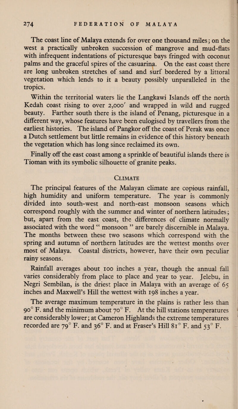 The coast line of Malaya extends for over one thousand miles; on the west a practically imbroken succession of mangrove and mud-flats with infrequent indentations of picturesque bays fringed with coconut palms and the graceful spires of the casuarina. On the east coast there are long unbroken stretches of sand and surf bordered by a littoral vegetation which lends to it a beauty possibly unparalleled in the tropics. Within the territorial waters lie the Langkawi Islands off the north Kedah coast rising to over 2,000' and wrapped in wild and rugged beauty. Farther south there is the island of Penang, picturesque in a different way, whose features have been eulogised by travellers from the earliest histories. The island of Pangkor off the coast of Perak was once a Dutch settlement but httle remains in evidence of this history beneath the vegetation which has long since reclaimed its own. Finally off the east coast among a sprinkle of beautiful islands there is Tioman with its symbolic silhouette of granite peaks. Climate The principal features of the Malayan climate are copious rainfall, high humidity and uniform temperature. The year is commonly divided into south-west and north-east monsoon seasons which correspond roughly with the summer and winter of northern latitudes; but, apart from the east coast, the differences of climate normally associated with the word “ monsoon ” are barely discernible in Malaya. The months between these two seasons which correspond with the spring and autumn of northern latitudes are the wettest months over most of Malaya. Coastal districts, however, have their own peculiar rainy seasons. Rainfall averages about 100 inches a year, though the annual fall varies considerably from place to place and year to year. Jelebu, in Negri Sembilan, is the driest place in Malaya with an average of 65 inches and Maxwell’s Hill the wettest with 198 inches a year. The average maximum temperature in the plains is rather less than 90° F. and the minimum about 70° F. At the hill stations temperatures are considerably lower; at Cameron Highlands the extreme temperatures recorded are 79° F. and 36° F. and at Fraser’s Hill 81° F. and 53° F.
