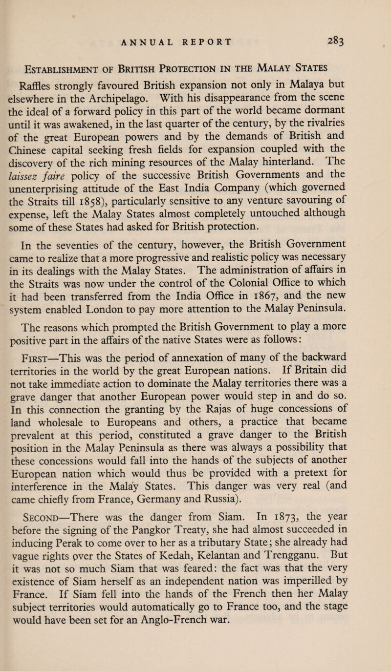 Establishment of British Protection in the Malay States Raffles strongly favoured British expansion not only in Malaya but elsewhere in the Archipelago. With his disappearance from the scene the ideal of a forward policy in this part of the world became dormant until it was awakened, in the last quarter of the century, by the rivalries of the great European powers and by the demands of British and Chinese capital seeking fresh fields for expansion coupled with the discovery of the rich mining resources of the Malay hinterland. The laissez faire policy of the successive British Governments and the unenterprising attitude of the East India Company (which governed the Straits till 1858), particularly sensitive to any venture savouring of expense, left the Malay States almost completely untouched'although some of these States had asked for British protection. In the seventies of the century, however, the British Government came to reahze that a more progressive and realistic policy was necessary in its dealings with the Malay States. The administration of affairs in the Straits was now under the control of the Colonial Office to which it had been transferred from the India Office in 1867, and the new system enabled London to pay more attention to the Malay Peninsula. The reasons which prompted the British Government to play a more positive part in the affairs of the native States were as follows: First—This was the period of annexation of many of the backward territories in the world by the great European nations. If Britain did not take immediate action to dominate the Malay territories there was a grave danger that another European power would step in and do so. In this connection the granting by the Rajas of huge concessions of land wholesale to Europeans and others, a practice that became prevalent at this period, constituted a grave danger to the British position in the Malay Peninsula as there was always a possibility that these concessions would fall into the hands of the subjects of another European nation which would thus be provided with a pretext for interference in the Malay States. This danger was very real (and came chiefly from France, Germany and Russia). Second—There was the danger from Siam. In 1873, the year before the signing of the Pangkor Treaty, she had almost succeeded in inducing Perak to come over to her as a tributary State; she already had vague rights pver the States of Kedah, Kelantan and Trengganu. But it was not so much Siam that was feared: the fact was that the very existence of Siam herself as an independent nation was imperilled by France. If Siam fell into the hands of the French then her Malay subject territories would automatically go to France too, and the stage would have been set for an Anglo-French war.