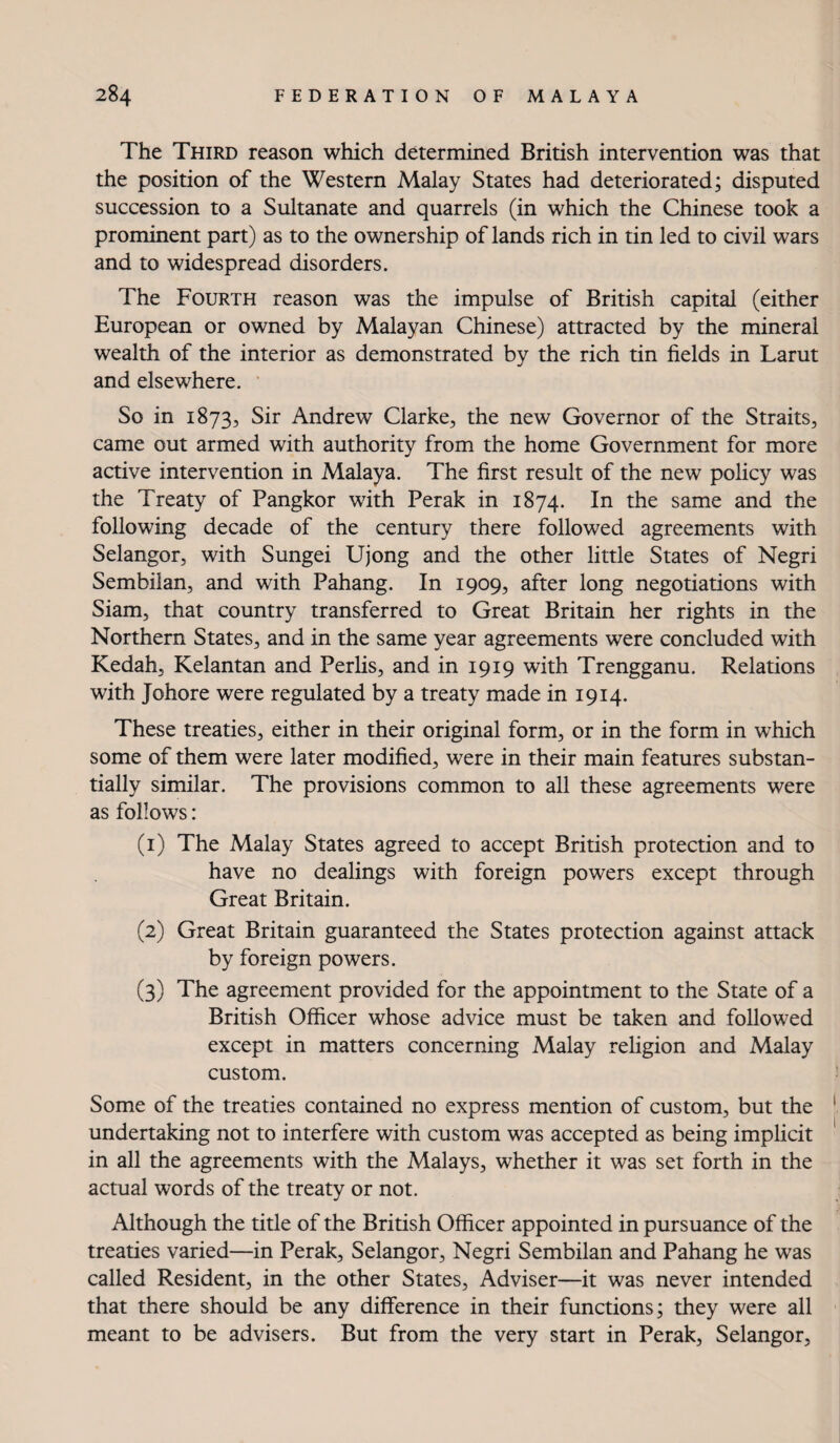 The Third reason which determined British intervention was that the position of the Western Malay States had deteriorated; disputed succession to a Sultanate and quarrels (in which the Chinese took a prominent part) as to the ownership of lands rich in tin led to civil wars and to widespread disorders. The Fourth reason was the impulse of British capital (either European or owned by Malayan Chinese) attracted by the mineral wealth of the interior as demonstrated by the rich tin fields in Larut and elsewhere. ' So in 1873, Sir Andrew Clarke, the new Governor of the Straits, came out armed with authority from the home Government for more active intervention in Malaya. The first result of the new policy was the Treaty of Pangkor with Perak in 1874. In the same and the following decade of the century there followed agreements with Selangor, with Sungei Ujong and the other little States of Negri Sembilan, and with Pahang. In 1909, after long negotiations with Siam, that country transferred to Great Britain her rights in the Northern States, and in the same year agreements were concluded with Kedah, Kelantan and Perlis, and in 1919 with Trengganu. Relations with Johore were regulated by a treaty made in 1914. These treaties, either in their original form, or in the form in which some of them were later modified, were in their main features substan¬ tially similar. The provisions common to all these agreements were as follows: (1) The Malay States agreed to accept British protection and to have no dealings with foreign powers except through Great Britain. (2) Great Britain guaranteed the States protection against attack by foreign powers. (3) The agreement provided for the appointment to the State of a British Officer whose advice must be taken and followed except in matters concerning Malay religion and Malay custom. Some of the treaties contained no express mention of custom, but the undertaking not to interfere with custom was accepted as being implicit in all the agreements with the Malays, whether it was set forth in the actual words of the treaty or not. Although the title of the British Officer appointed in pursuance of the treaties varied—in Perak, Selangor, Negri Sembilan and Pahang he was called Resident, in the other States, Adviser—it was never intended that there should be any difference in their functions; they were all meant to be advisers. But from the very start in Perak, Selangor,