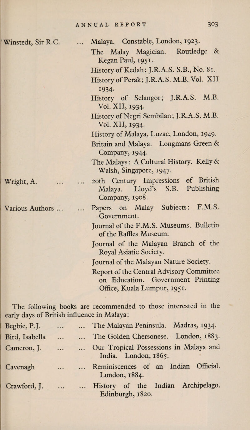 Winstedt, Sir R.C. ... Malaya. Constable, London, 1923. ? The Malay Magician. Routledge & Kegan Paul, 1951. History of Kedah; J.R.A.S. S.B., No. 81. History of Perak; J.R.A.S. M.B. Vol. XH 1934- History of Selangor; J.R.A.S. M.B. Vol. XH, 1934. History of Negri Sembilan; J.R.A.S. M.B. Vol.'^XH, 1934- History of Malaya, Luzac, London, 1949- Britain and Malaya. Longmans Green & Company, 1944. The Malays: A Cultural History. Kelly & Walsh, Singapore, 1947. ] Wright, A. . 20th Century Impressions of British Malaya. Lloyd’s S.B. Publishing Company, 1908. i Various Authors ... ... Papers on Malay Subjects: F.M.S. Government. Journal of the F.M.S. Museums. Bulletin of the Raffles Museum. Journal of the Malayan Branch of the Royal Asiatic Society. Journal of the Malayan Nature Society. Report of the Central Advisory Committee on Education. Government Printing Office, Kuala Lumpur, 1951. The following books are recommended to those interested in the : early days of British influence in Malaya: I Begbie, P.J. i Bird, Isabella I Cameron, J. I Cavenagh I Crawford, J. The Malayan Peninsula. Madras, 1934. The Golden Chersonese. London, 1883. Our Tropical Possessions in Malaya and India. London, 1865. Reminiscences of an Indian Official. London, 1884. History of the Indian Archipelago. Edinburgh, 1820.