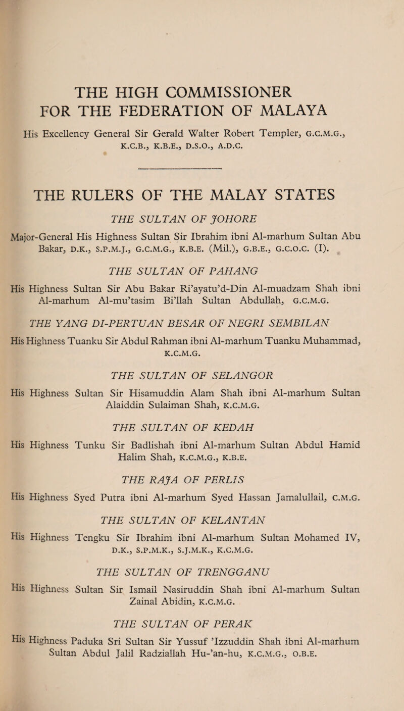 THE HIGH COMMISSIONER FOR THE FEDERATION OF MALAYA His Excellency General Sir Gerald Walter Robert Templer, g.c.m.g., K.C.B., K.B.E.J D.S.O.J A.D.C. THE RULERS OF THE MALAY STATES THE SULTAN OF JOHORE Major-General His Highness Sultan Sir Ibrahim ibni Al-marhum Sultan Abu Dakar, D.K., s.p.m.j., g.c.m.g., k.b.e. (Mil.), g.b.e., g.c.o.c. (I). THE SULTAN OF PAHANG His Highness Sultan Sir Abu Dakar Ri’ayatu’d-Din Al-muadzam Shah ibni Al-marhum Al-mu’tasim Bi’llah Sultan Abdullah, g.c.m.g. THE YANG DI-PERTUAN BESAR OF NEGRI SEMBILAN His Highness Tuanku Sir Abdul Rahman ibni Al-marhum Tuanku Muhammad, k.c.m.g. THE SULTAN OF SELANGOR His Highness Sultan Sir Hisamuddin Alam Shah ibni Al-marhum Sultan Alaiddin Sulaiman Shah, k.c.m.g. THE SULTAN OF KEDAH His Highness Tunku Sir Badlishah ibni Al-marhum Sultan Abdul Hamid Halim Shah, k.c.m.g., k.b.e. THE RAJA OF PERLIS His Highness Syed Putra ibni Al-marhum Syed Hassan Jamalullail, c.m.g. THE SULTAN OF KELANTAN His Highness Tengku Sir Ibrahim ibni Al-marhum Sultan Mohamed IV, D.K., S.P.M.K., S.J.M.K., K.C.M.G. THE SULTAN OF TRENGGANU His Highness Sultan Sir Ismail Nasiruddin Shah ibni Al-marhum Sultan Zainal Abidin, k.c.m.g. THE SULTAN OF PERAK His Highness Paduka Sri Sultan Sir Yussuf ’Izzuddin Shah ibni Al-marhum Sultan Abdul Jalil Radziallah Hu-’an-hu, k.c.m.g., o.b.e.