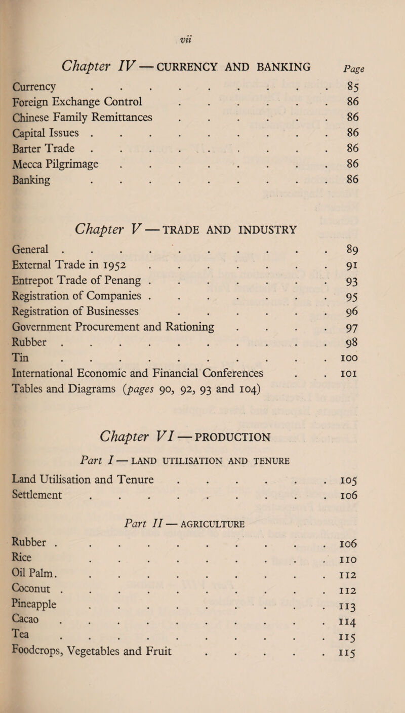 Vlt Chapter IV — currency and banking page Currency ......... 85 Foreign Exchange Control ...... 86 Chinese Family Remittances ...... 86 Capital Issues ......... 86 Barter Trade . . . ... . . .86 Mecca Pilgrimage ........ 86 Banking ......... 86 Chapter V — TRADE AND INDUSTRY General . . . . ‘ . . . . . .89 External Trade in 1952 ....... 91 Entrepot Trade of Penang . . . . . . - 93 Registration of Companies ....... 95 Registration of Businesses ...... 96 Government Procurement and Rationing .... 97 Rubber .......... 98 Tin .......... 100 International Economic and Financial Conferences . .101 Tables and Diagrams {pages 90, 92, 93 and 104) Chapter VI — production Part I — LAND UTILISATION AND TENURE Land Utilisation and Tenure . . . . . .105 Settlement ......... 106 Part II — AGRICULTURE Rubber ..106 Rice . . . . . . . . .110 Oil Palm. ..... . 112 Coconut . . . . . . . . . .112 Pineapple.113 Cacao . . . . . . . . , .114 Tea.115 Foodcrops, Vegetables and Fruit . . . . *115