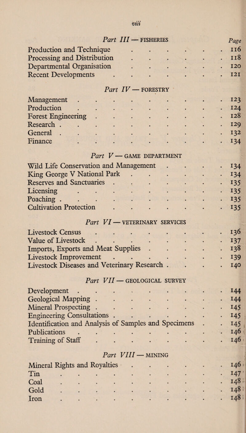 Vtll Part III — FISHERIES Page Production and Technique . . . . . .116 Processing and Distribution . . . . . .118 Departmental Organisation . . . . . .120 Recent Developments . . . . . . .121 Part IV—FORESTRY Management ......... 123 Production ......... 124 Forest Engineering ........ 128 Research .......... 129 General .......... 132 Finance ......... 134 Part V — GAME DEPARTMENT Wild Life Conservation and Management . . . -134 King George V National Park . . . . . -134 Reserves and Sanctuaries . . . . . . *135 Licensing ......... 135 Poaching .......... 135 Cultivation Protection . . . . . . -135 Part VI — VETERINARY SERVICES Livestock Census . . . . . . . • 136 Value of Livestock . . . . . . . -137 Imports, Exports and Meat Supphes . . . . .138 Livestock Improvement . . . . . . -139 Livestock Diseases and Veterinary Research .... 140 Part VII—GEOLOGICAL SURVEY Development ......... 144 Geological Mapping.144 Mineral Prospecting . . . . . . . -145 Engineering Consultations . . . . . . -145 Identification and Analysis of Samples and Specimens . . 145 Pubhcations ......... 146 Training of Staff ........ 146 Part VIII — MINING Mineral Rights and Royalties.146 Tin.147 Coal.148 Gold.148 Iron .......... 148