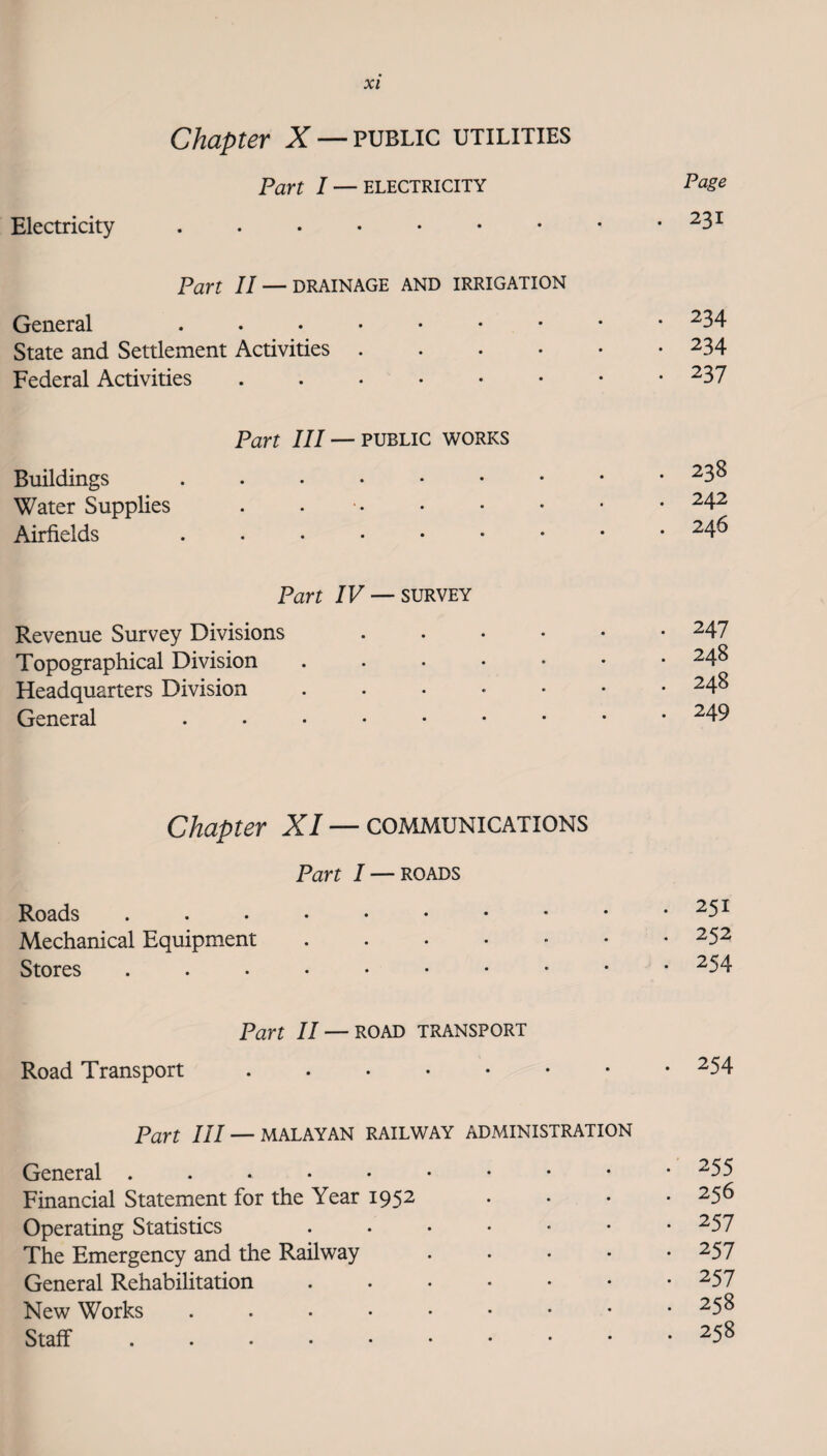 Chapter X — public utilities Part I — ELECTRICITY Pag^ Electricity . . . • • • • • .231 Part II — DRAINAGE AND IRRIGATION General ^34 State and Settlement Activities.234 Federal Activities ....•••• ^37 Part III — PUBLIC WORKS Buildings ^3^ Water Supplies . • ..^4^ Airfields ....••••• ^4^ Part /F —SURVEY Revenue Survey Divisions ...••• 247 Topographical Division 248 Headquarters Division ...•••• ^4^ General ^49 Chapter X/ —communications Part I — ROADS Roads ....•••• • . 251 Mechanical Equipment. • . 252 Stores • . 254 Part II — ROAD TRANSPORT Road Transport ...... • . 254 Part III — MALAYAN RAILWAY ADMINISTRATION General •' 255 Financial Statement for the Year 1952 . 256 Operating Statistics . . . . • . 257 The Emergency and the Railway . 257 General Rehabilitation ..... . 257 New Works .....•• . 258 Staff ...••••• . 258